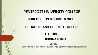 PENTECOST UNIVERSITY COLLEGE
INTRODUCTION TO CHRISTIANITY
THE NATURE AND ATTRIBUTES OF GOD
LECTURER:
KOBINA OTOO
2016
NOTES PREPARED BY PROF. STEPHEN ADEI, KOBINA OTOO, ALEX BAAH AND BISMARK OWUSU-SEKYERE
 