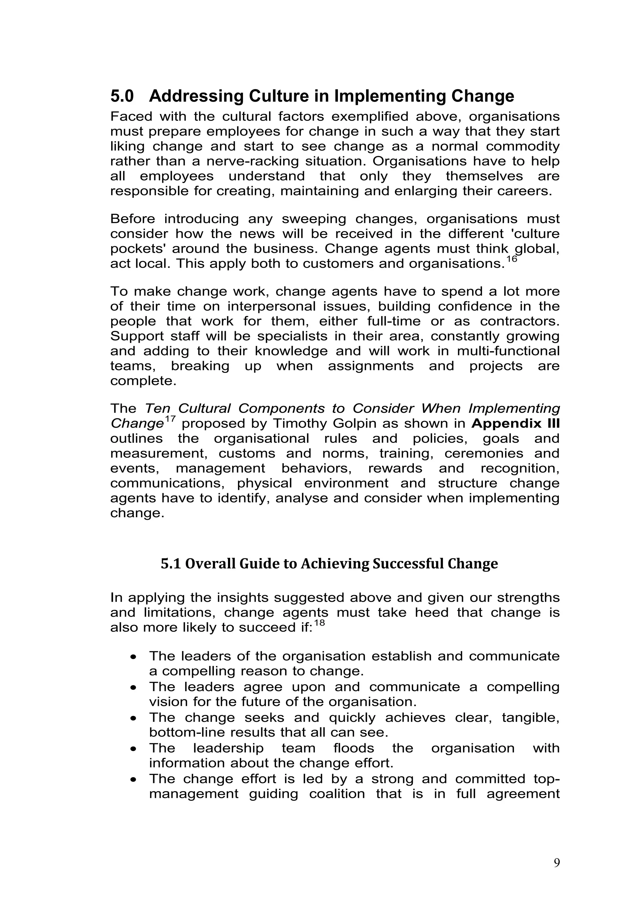 8
5.0 Addressing Culture in Implementing Change
Faced with the cultural factors exemplified above, organisations
must prepare employees for change in such a way that they start
liking change and start to see change as a normal commodity
rather than a nerve-racking situation. Organisations have to help
all employees understand that only they themselves are
responsible for creating, maintaining and enlarging their careers.
Before introducing any sweeping changes, organisations must
consider how the news will be received in the different 'culture
pockets' around the business. Change agents must think global,
act local. This apply both to customers and organisations.15F
16
To make change work, change agents have to spend a lot more
of their time on interpersonal issues, building confidence in the
people that work for them, either full-time or as contractors.
Support staff will be specialists in their area, constantly growing
and adding to their knowledge and will work in multi-functional
teams, breaking up when assignments and projects are
complete.
The Ten Cultural Components to Consider When Implementing
Change16F
17
proposed by Timothy Golpin as shown in Appendix III
outlines the organisational rules and policies, goals and
measurement, customs and norms, training, ceremonies and
events, management behaviors, rewards and recognition,
communications, physical environment and structure change
agents have to identify, analyse and consider when implementing
change.
5.1 Overall Guide to Achieving Successful Change
In applying the insights suggested above and given our strengths
and limitations, change agents must take heed that change is
also more likely to succeed if:17F
18
• The leaders of the organisation establish and communicate
a compelling reason to change.
• The leaders agree upon and communicate a compelling
vision for the future of the organisation.
• The change seeks and quickly achieves clear, tangible,
bottom-line results that all can see.
• The leadership team floods the organisation with
information about the change effort.
• The change effort is led by a strong and committed top-
management guiding coalition that is in full agreement
 