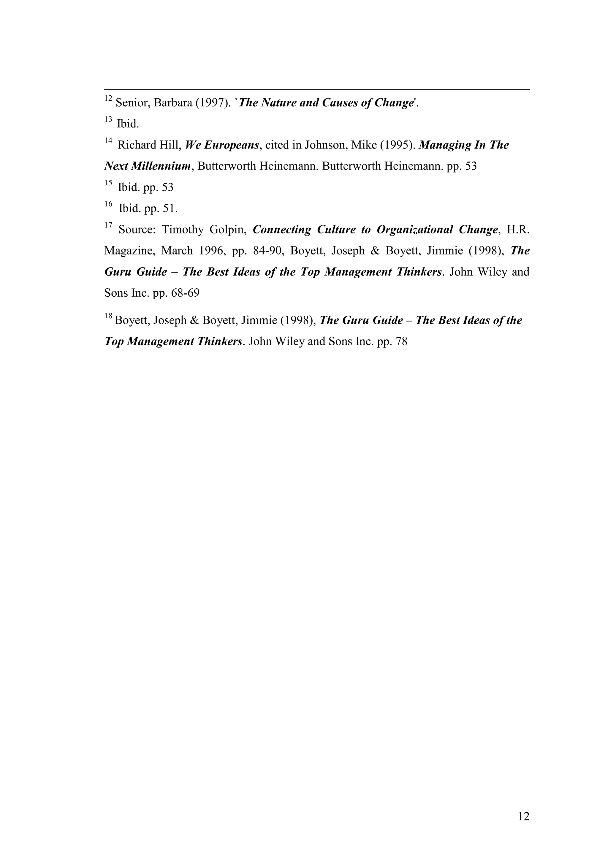 11
12
Senior, Barbara (1997). `The Nature and Causes of Change'.
13
Ibid.
14
Richard Hill, We Europeans, cited in Johnson, Mike (1995). Managing In The
Next Millennium, Butterworth Heinemann. Butterworth Heinemann. pp. 53
15
Ibid. pp. 53
16
Ibid. pp. 51.
17
Source: Timothy Golpin, Connecting Culture to Organizational Change, H.R.
Magazine, March 1996, pp. 84-90, Boyett, Joseph & Boyett, Jimmie (1998), The
Guru Guide – The Best Ideas of the Top Management Thinkers. John Wiley and
Sons Inc. pp. 68-69
18
Boyett, Joseph & Boyett, Jimmie (1998), The Guru Guide – The Best Ideas of the
Top Management Thinkers. John Wiley and Sons Inc. pp. 78
 