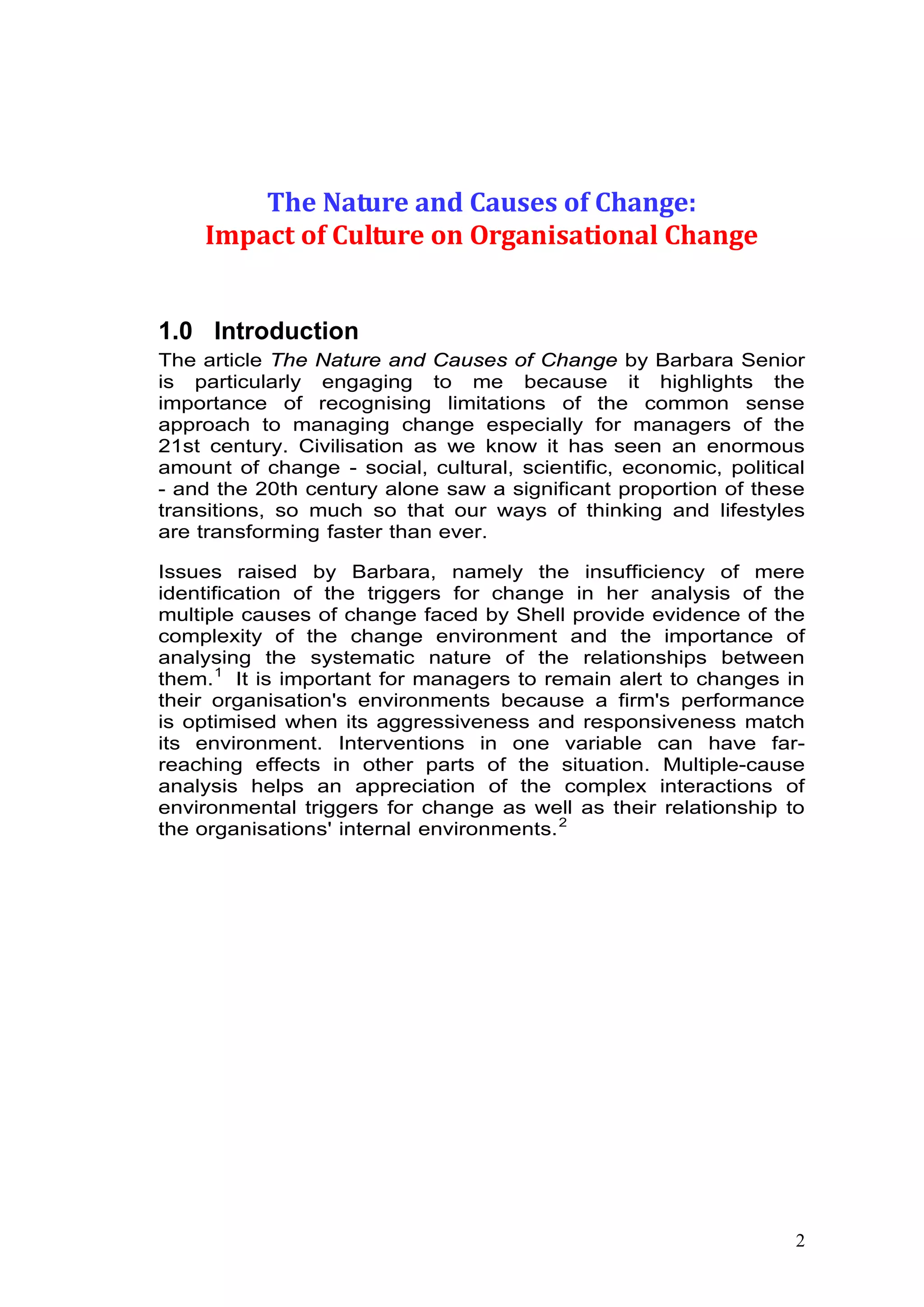 1
The Nature and Causes of Change:
Impact of Culture on Organisational Change
1.0 Introduction
The article The Nature and Causes of Change by Barbara Senior
is particularly engaging to me because it highlights the
importance of recognising limitations of the common sense
approach to managing change especially for managers of the
21st century. Civilisation as we know it has seen an enormous
amount of change - social, cultural, scientific, economic, political
- and the 20th century alone saw a significant proportion of these
transitions, so much so that our ways of thinking and lifestyles
are transforming faster than ever.
Issues raised by Barbara, namely the insufficiency of mere
identification of the triggers for change in her analysis of the
multiple causes of change faced by Shell provide evidence of the
complexity of the change environment and the importance of
analysing the systematic nature of the relationships between
them.0F
1
It is important for managers to remain alert to changes in
their organisation's environments because a firm's performance
is optimised when its aggressiveness and responsiveness match
its environment. Interventions in one variable can have far-
reaching effects in other parts of the situation. Multiple-cause
analysis helps an appreciation of the complex interactions of
environmental triggers for change as well as their relationship to
the organisations' internal environments.1F
2
 