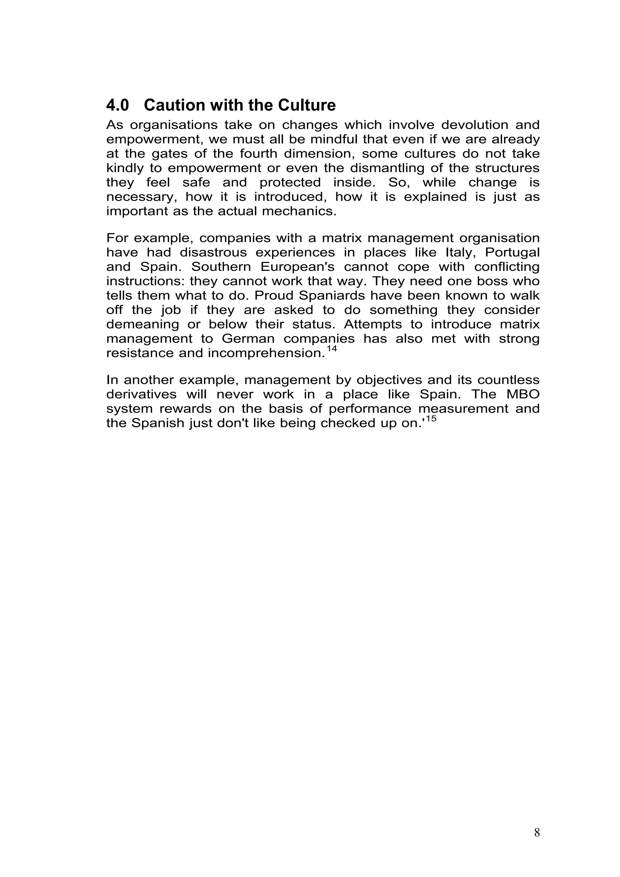 7
4.0 Caution with the Culture
As organisations take on changes which involve devolution and
empowerment, we must all be mindful that even if we are already
at the gates of the fourth dimension, some cultures do not take
kindly to empowerment or even the dismantling of the structures
they feel safe and protected inside. So, while change is
necessary, how it is introduced, how it is explained is just as
important as the actual mechanics.
For example, companies with a matrix management organisation
have had disastrous experiences in places like Italy, Portugal
and Spain. Southern European's cannot cope with conflicting
instructions: they cannot work that way. They need one boss who
tells them what to do. Proud Spaniards have been known to walk
off the job if they are asked to do something they consider
demeaning or below their status. Attempts to introduce matrix
management to German companies has also met with strong
resistance and incomprehension.13F
14
In another example, management by objectives and its countless
derivatives will never work in a place like Spain. The MBO
system rewards on the basis of performance measurement and
the Spanish just don't like being checked up on.'14F
15
 