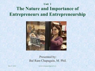 Unit 1
The Nature and Importance of
Entrepreneurs and Entrepreneurship
Presented by:
Bal Ram Chapagain, M. Phil.
May 27, 2023 1
balram.chapagain@gmail.com
 
