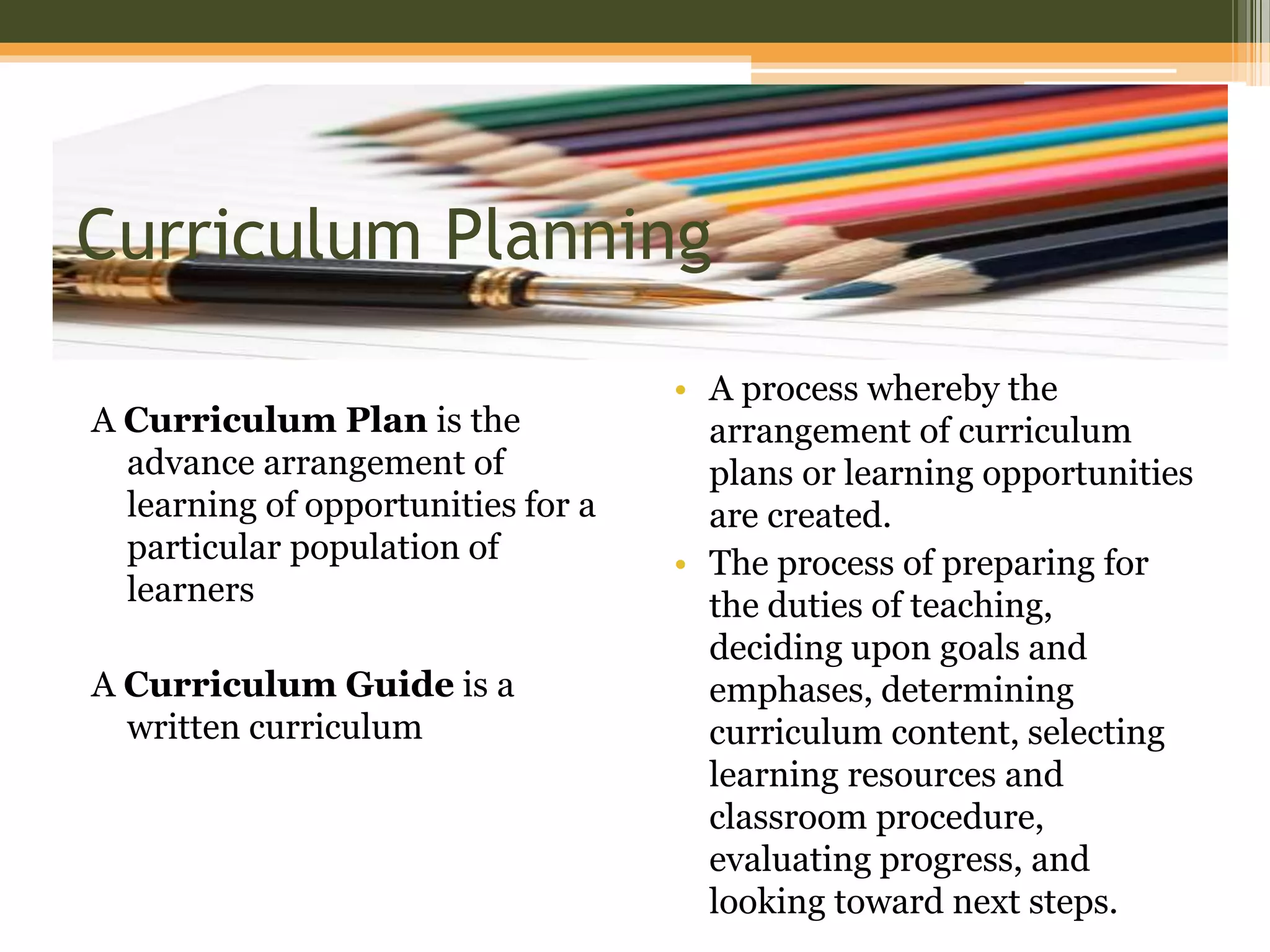 Curriculum Planning
A Curriculum Plan is the
advance arrangement of
learning of opportunities for a
particular population of
learners
A Curriculum Guide is a
written curriculum
• A process whereby the
arrangement of curriculum
plans or learning opportunities
are created.
• The process of preparing for
the duties of teaching,
deciding upon goals and
emphases, determining
curriculum content, selecting
learning resources and
classroom procedure,
evaluating progress, and
looking toward next steps.
 