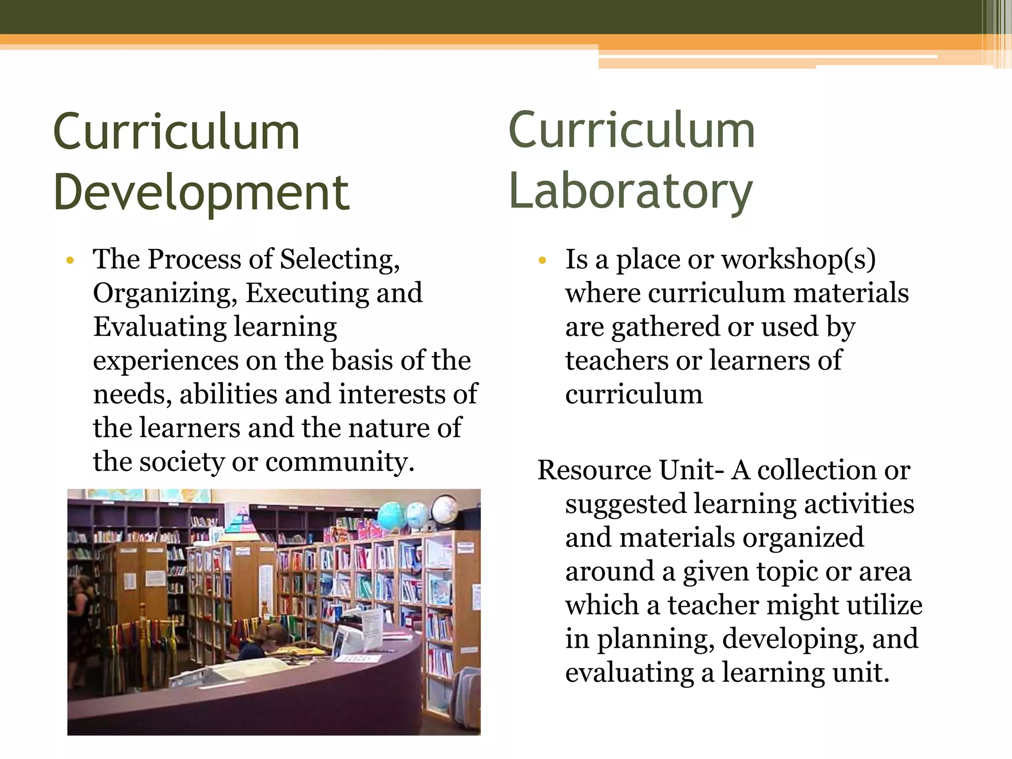 Curriculum
Development
• The Process of Selecting,
Organizing, Executing and
Evaluating learning
experiences on the basis of the
needs, abilities and interests of
the learners and the nature of
the society or community.
• Is a place or workshop(s)
where curriculum materials
are gathered or used by
teachers or learners of
curriculum
Resource Unit- A collection or
suggested learning activities
and materials organized
around a given topic or area
which a teacher might utilize
in planning, developing, and
evaluating a learning unit.
Curriculum
Laboratory
 