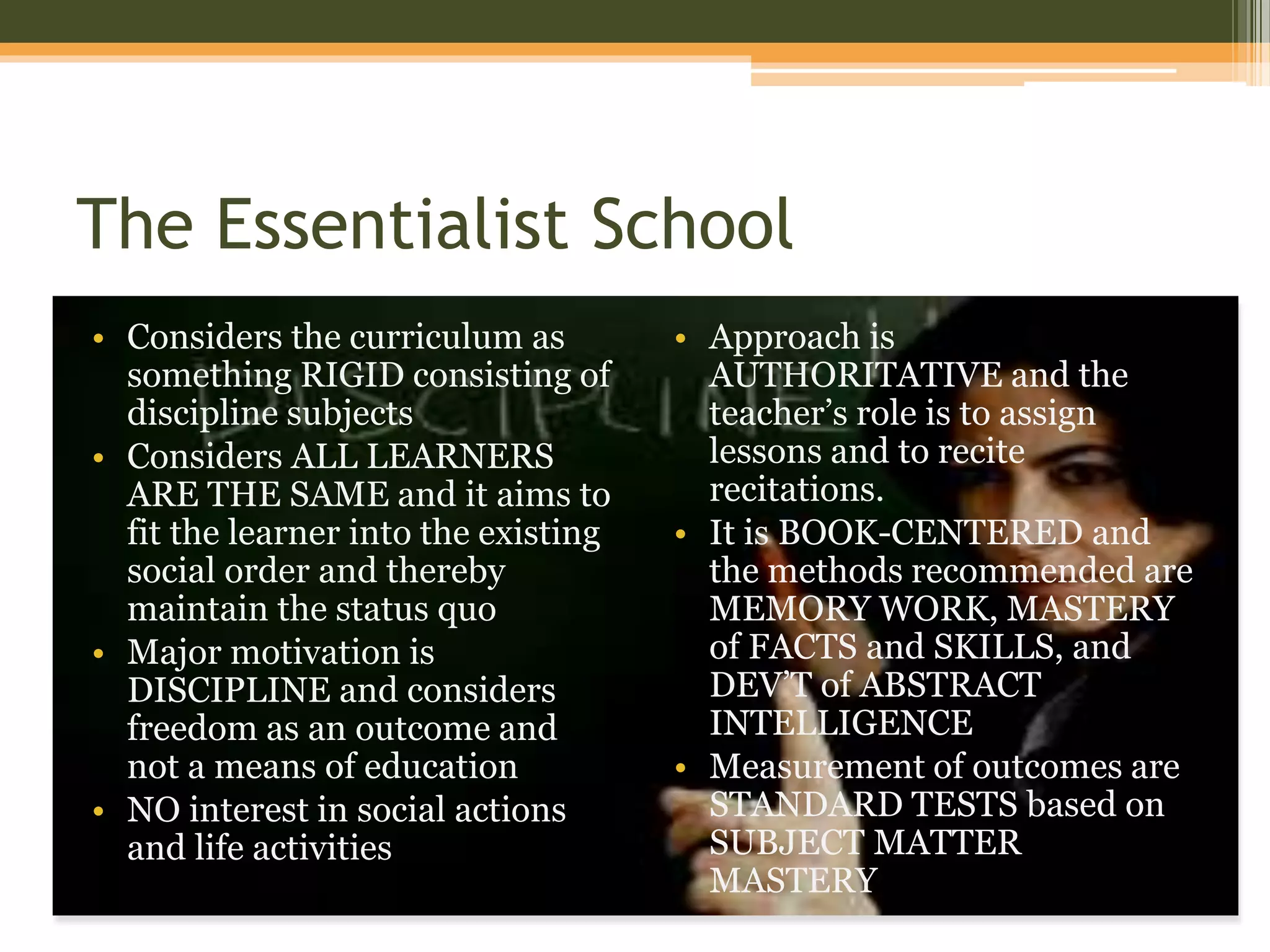 The Essentialist School
• Considers the curriculum as
something RIGID consisting of
discipline subjects
• Considers ALL LEARNERS
ARE THE SAME and it aims to
fit the learner into the existing
social order and thereby
maintain the status quo
• Major motivation is
DISCIPLINE and considers
freedom as an outcome and
not a means of education
• NO interest in social actions
and life activities
• Approach is
AUTHORITATIVE and the
teacher’s role is to assign
lessons and to recite
recitations.
• It is BOOK-CENTERED and
the methods recommended are
MEMORY WORK, MASTERY
of FACTS and SKILLS, and
DEV’T of ABSTRACT
INTELLIGENCE
• Measurement of outcomes are
STANDARD TESTS based on
SUBJECT MATTER
MASTERY
 