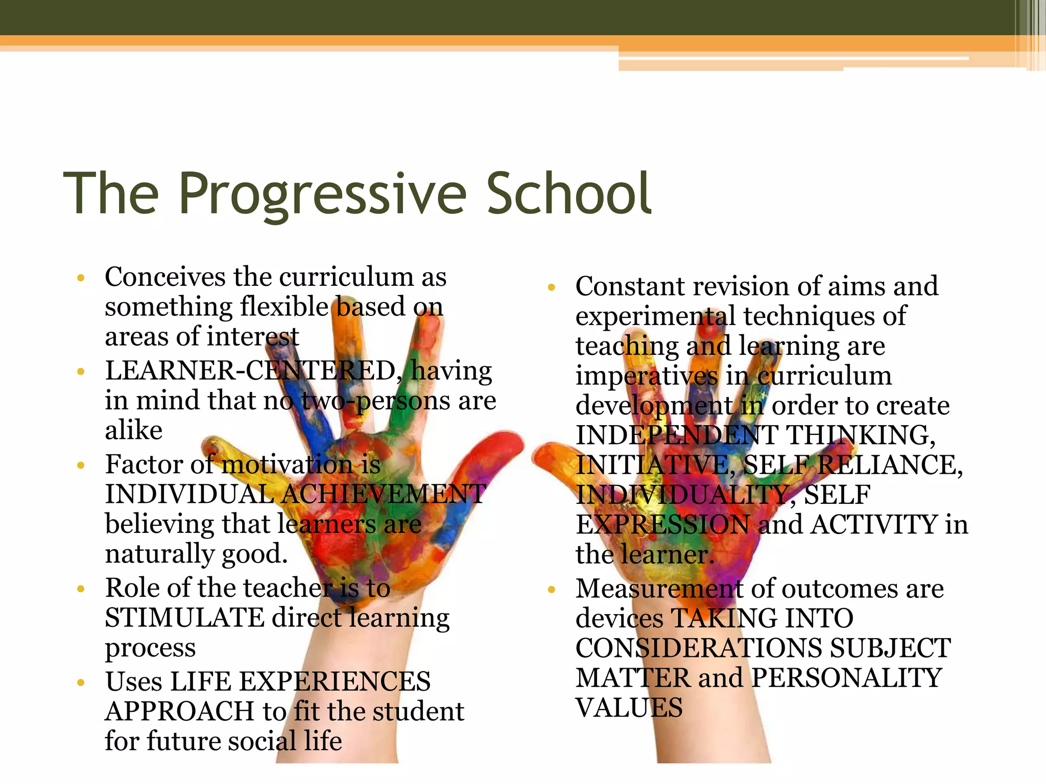 The Progressive School
• Conceives the curriculum as
something flexible based on
areas of interest
• LEARNER-CENTERED, having
in mind that no two-persons are
alike
• Factor of motivation is
INDIVIDUAL ACHIEVEMENT
believing that learners are
naturally good.
• Role of the teacher is to
STIMULATE direct learning
process
• Uses LIFE EXPERIENCES
APPROACH to fit the student
for future social life
• Constant revision of aims and
experimental techniques of
teaching and learning are
imperatives in curriculum
development in order to create
INDEPENDENT THINKING,
INITIATIVE, SELF RELIANCE,
INDIVIDUALITY, SELF
EXPRESSION and ACTIVITY in
the learner.
• Measurement of outcomes are
devices TAKING INTO
CONSIDERATIONS SUBJECT
MATTER and PERSONALITY
VALUES
 