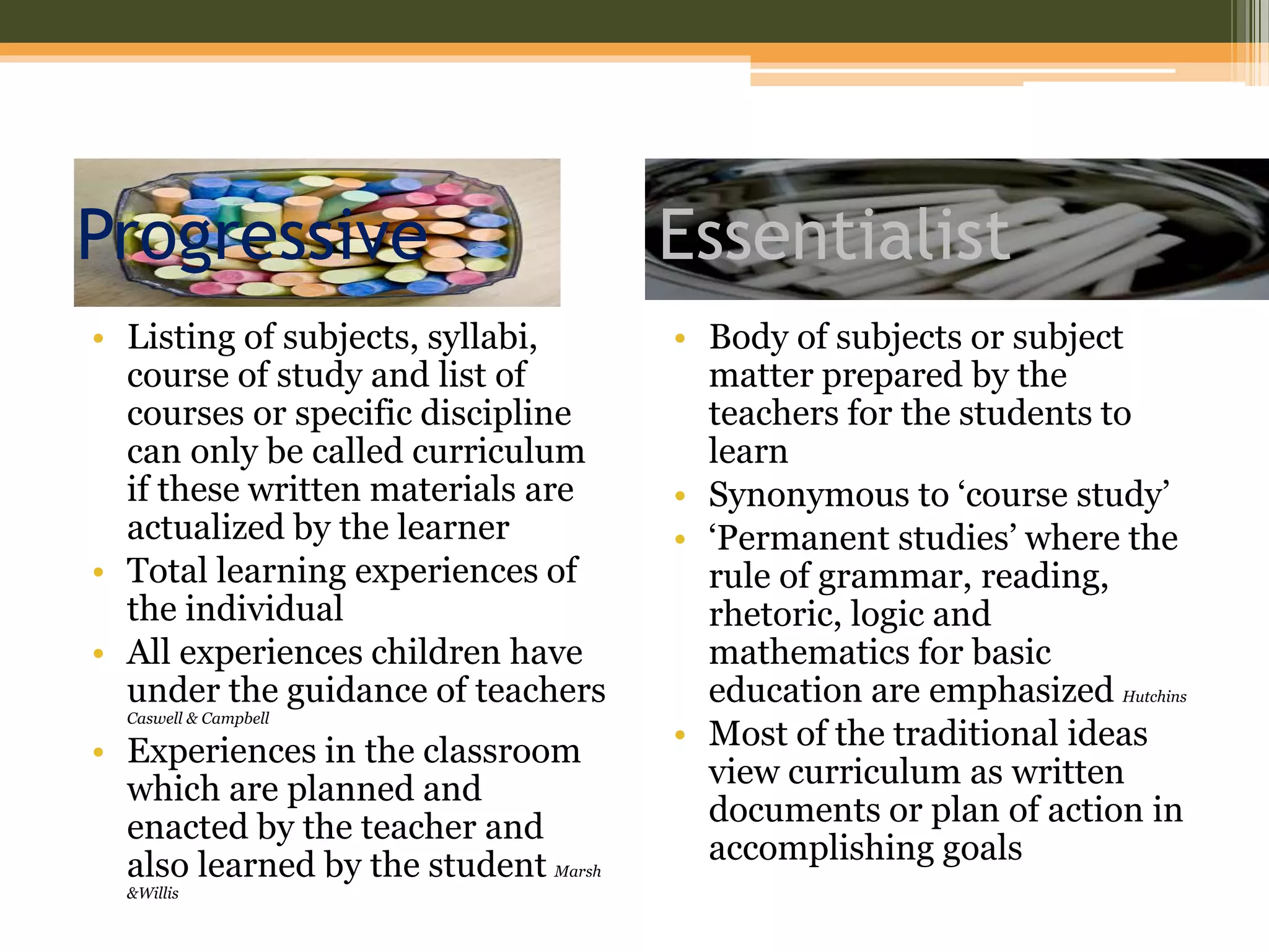 Progressive
• Listing of subjects, syllabi,
course of study and list of
courses or specific discipline
can only be called curriculum
if these written materials are
actualized by the learner
• Total learning experiences of
the individual
• All experiences children have
under the guidance of teachers
Caswell & Campbell
• Experiences in the classroom
which are planned and
enacted by the teacher and
also learned by the student Marsh
&Willis
• Body of subjects or subject
matter prepared by the
teachers for the students to
learn
• Synonymous to ‘course study’
• ‘Permanent studies’ where the
rule of grammar, reading,
rhetoric, logic and
mathematics for basic
education are emphasized Hutchins
• Most of the traditional ideas
view curriculum as written
documents or plan of action in
accomplishing goals
Essentialist
 