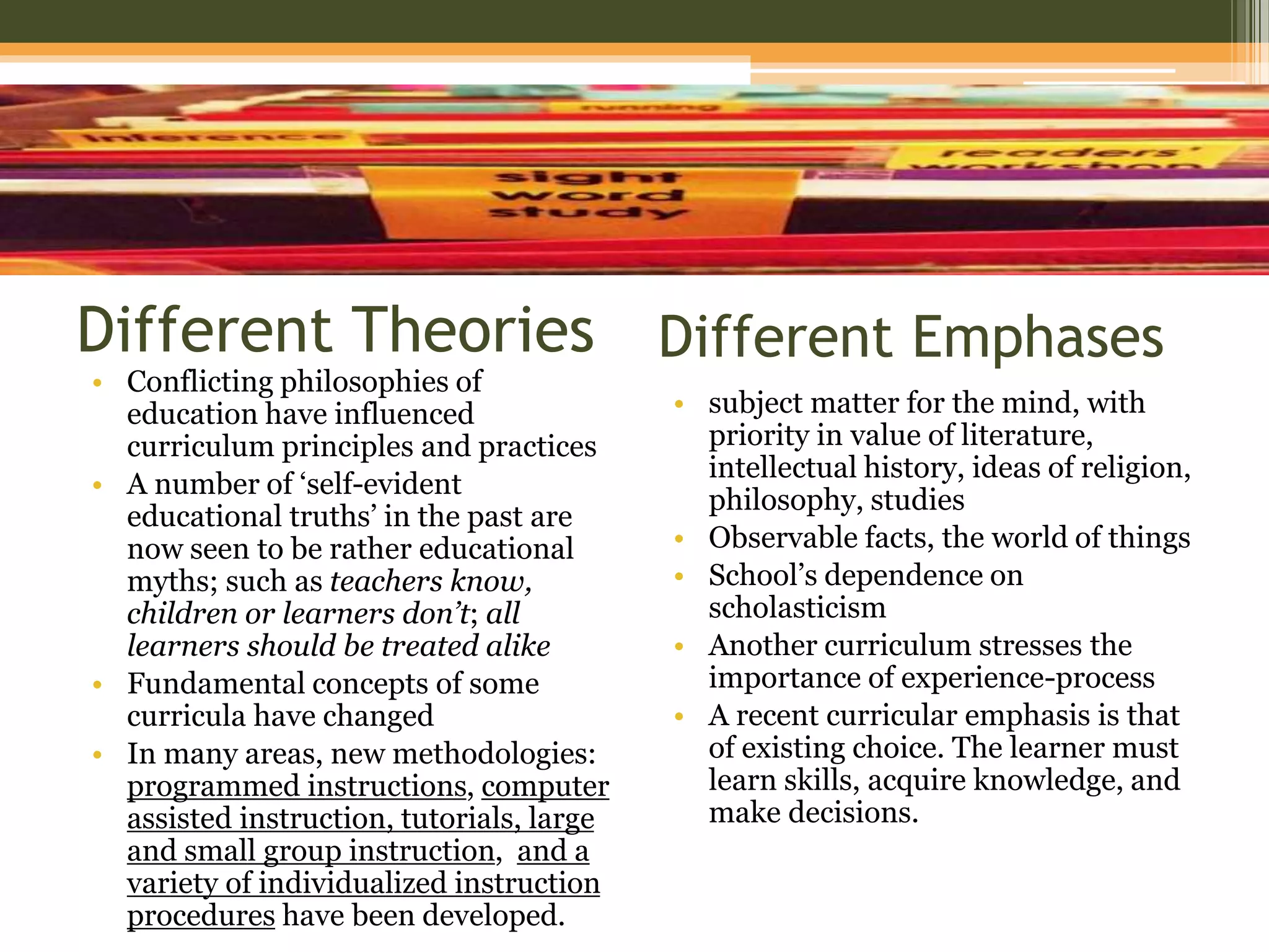 Different Theories
• Conflicting philosophies of
education have influenced
curriculum principles and practices
• A number of ‘self-evident
educational truths’ in the past are
now seen to be rather educational
myths; such as teachers know,
children or learners don’t; all
learners should be treated alike
• Fundamental concepts of some
curricula have changed
• In many areas, new methodologies:
programmed instructions, computer
assisted instruction, tutorials, large
and small group instruction, and a
variety of individualized instruction
procedures have been developed.
• subject matter for the mind, with
priority in value of literature,
intellectual history, ideas of religion,
philosophy, studies
• Observable facts, the world of things
• School’s dependence on
scholasticism
• Another curriculum stresses the
importance of experience-process
• A recent curricular emphasis is that
of existing choice. The learner must
learn skills, acquire knowledge, and
make decisions.
Different Emphases
 