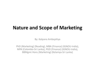 Nature and Scope of Marketing
By: Kalpana Ambepitiya
PhD (Marketing) (Reading), MBA (Finance) (IGNOU-India),
MPA (Colombo-Sri Lanka), PGD (Finance) (IGNOU-India),
BBMgmt Hons (Marketing) (Kelaniya-Sri Lanka)
 