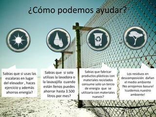 ¿Cómo podemos ayudar?




                           Sabias que si solo        Sabias que fabricar
Sabias que si usas las                                                            Los residuos en
                         utilizas la lavadora o   productos plásticos con
  escalaras en lugar                                                          descomposición dañan
                                                   materiales reciclados
 del elevador , haces    la lavavajilla cuando                                  el medio ambiente
                                                  consume solo un tercio
  ejercicio y además      están llenos puedes                                 !No arrojemos basura!
                                                     de energía que se
                          ahorrar hasta 3.500                                   !cuidemos nuestro
   ahorras energía?                               utilizaría con materiales
                             litros por mes?                                        ambiente!
                                                           nuevos?
 