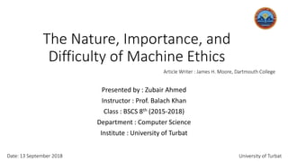 The Nature, Importance, and
Difficulty of Machine Ethics
Presented by : Zubair Ahmed
Instructor : Prof. Balach Khan
Class : BSCS 8th (2015-2018)
Department : Computer Science
Institute : University of Turbat
Article Writer : James H. Moore, Dartmouth College
Date: 13 September 2018 University of Turbat
 