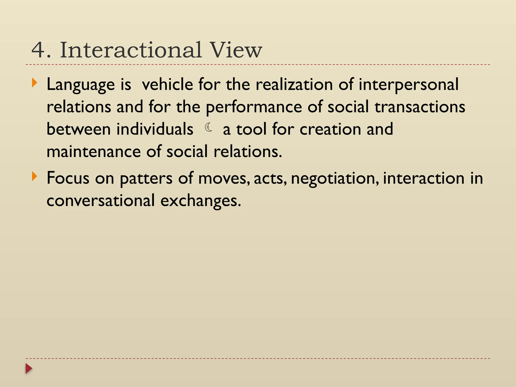 4. Interactional View
 Language is vehicle for the realization of interpersonal
relations and for the performance of social transactions
between individuals  a tool for creation and
maintenance of social relations.
 Focus on patters of moves, acts, negotiation, interaction in
conversational exchanges.
 