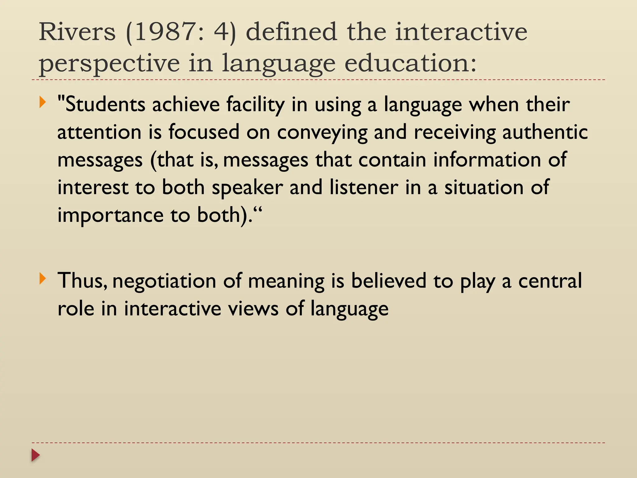 Rivers (1987: 4) defined the interactive
perspective in language education:
 "Students achieve facility in using a language when their
attention is focused on conveying and receiving authentic
messages (that is, messages that contain information of
interest to both speaker and listener in a situation of
importance to both).“
 Thus, negotiation of meaning is believed to play a central
role in interactive views of language
 