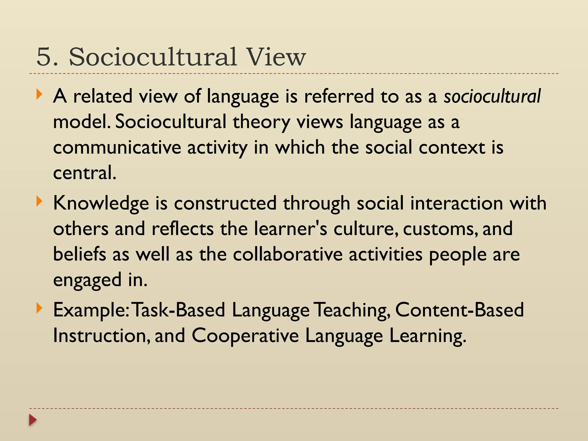 5. Sociocultural View
 A related view of language is referred to as a sociocultural
model. Sociocultural theory views language as a
communicative activity in which the social context is
central.
 Knowledge is constructed through social interaction with
others and reflects the learner's culture, customs, and
beliefs as well as the collaborative activities people are
engaged in.
 Example:Task-Based Language Teaching, Content-Based
Instruction, and Cooperative Language Learning.
 