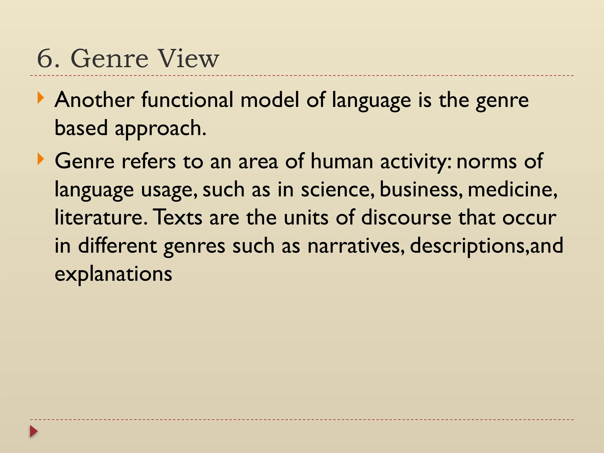 6. Genre View
 Another functional model of language is the genre
based approach.
 Genre refers to an area of human activity: norms of
language usage, such as in science, business, medicine,
literature. Texts are the units of discourse that occur
in different genres such as narratives, descriptions,and
explanations
 