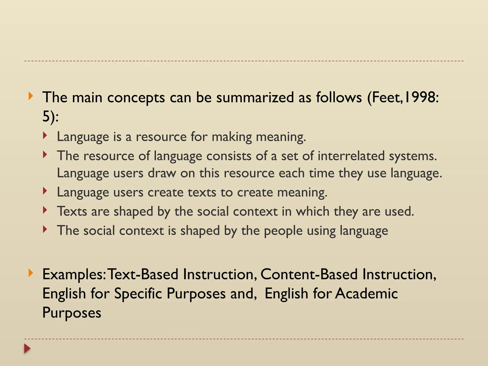  The main concepts can be summarized as follows (Feet,1998:
5):
 Language is a resource for making meaning.
 The resource of language consists of a set of interrelated systems.
Language users draw on this resource each time they use language.
 Language users create texts to create meaning.
 Texts are shaped by the social context in which they are used.
 The social context is shaped by the people using language
 Examples:Text-Based Instruction, Content-Based Instruction,
English for Specific Purposes and, English for Academic
Purposes
 