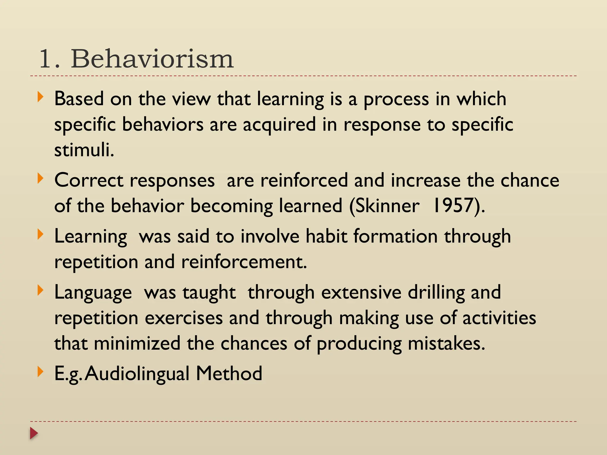 1. Behaviorism
 Based on the view that learning is a process in which
specific behaviors are acquired in response to specific
stimuli.
 Correct responses are reinforced and increase the chance
of the behavior becoming learned (Skinner 1957).
 Learning was said to involve habit formation through
repetition and reinforcement.
 Language was taught through extensive drilling and
repetition exercises and through making use of activities
that minimized the chances of producing mistakes.
 E.g.Audiolingual Method
 