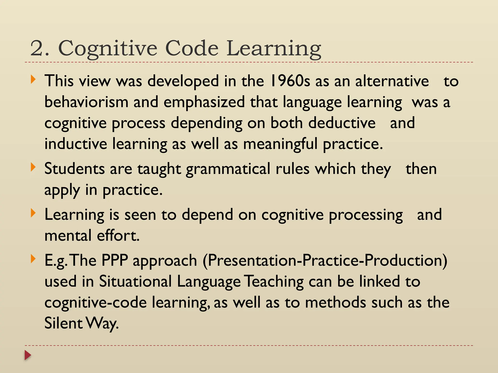 2. Cognitive Code Learning
 This view was developed in the 1960s as an alternative to
behaviorism and emphasized that language learning was a
cognitive process depending on both deductive and
inductive learning as well as meaningful practice.
 Students are taught grammatical rules which they then
apply in practice.
 Learning is seen to depend on cognitive processing and
mental effort.
 E.g.The PPP approach (Presentation-Practice-Production)
used in Situational Language Teaching can be linked to
cognitive-code learning, as well as to methods such as the
Silent Way.
 