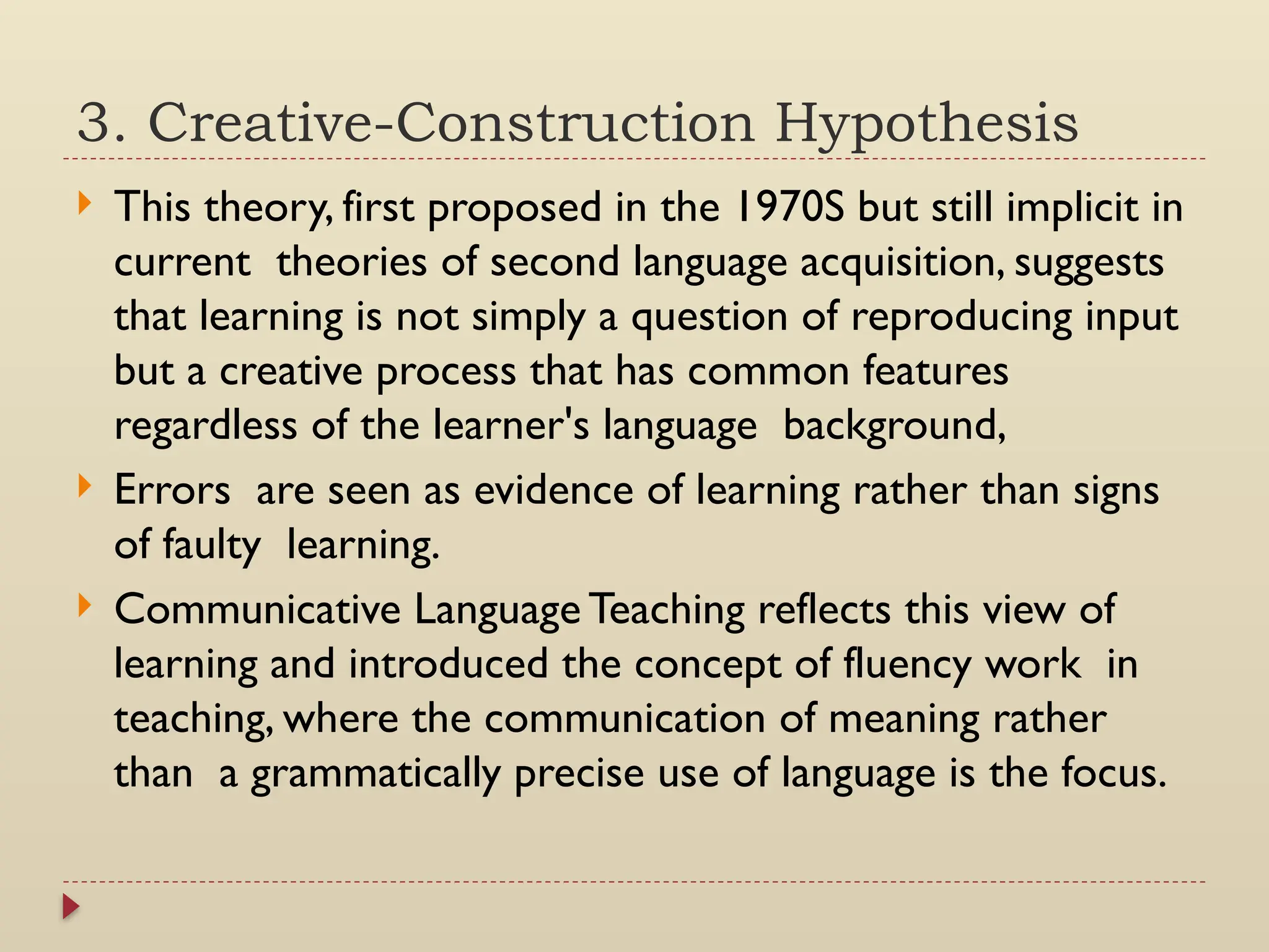 3. Creative-Construction Hypothesis
 This theory, first proposed in the 1970S but still implicit in
current theories of second language acquisition, suggests
that learning is not simply a question of reproducing input
but a creative process that has common features
regardless of the learner's language background,
 Errors are seen as evidence of learning rather than signs
of faulty learning.
 Communicative Language Teaching reflects this view of
learning and introduced the concept of fluency work in
teaching, where the communication of meaning rather
than a grammatically precise use of language is the focus.
 