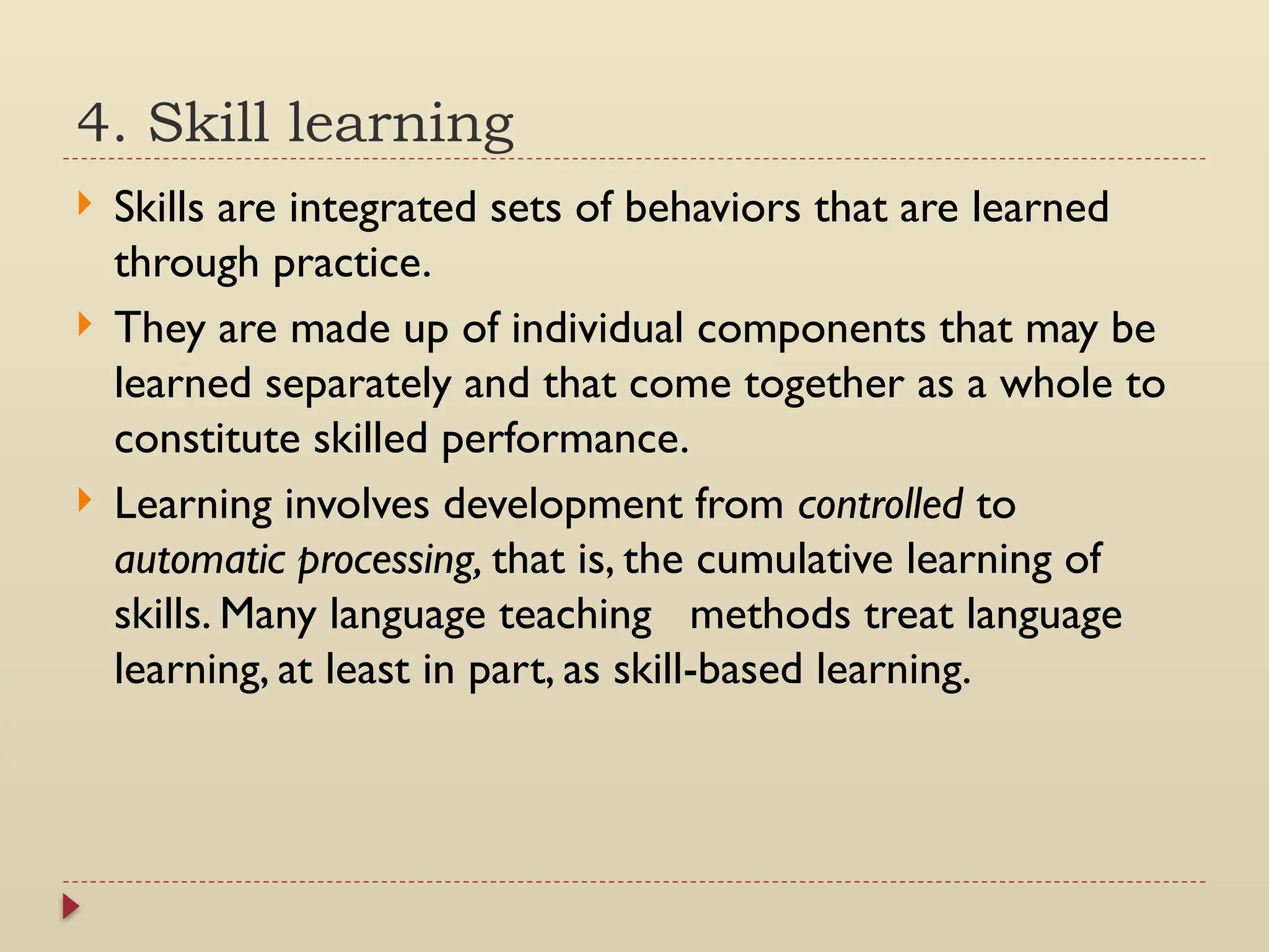 4. Skill learning
 Skills are integrated sets of behaviors that are learned
through practice.
 They are made up of individual components that may be
learned separately and that come together as a whole to
constitute skilled performance.
 Learning involves development from controlled to
automatic processing, that is, the cumulative learning of
skills. Many language teaching methods treat language
learning, at least in part, as skill-based learning.
 