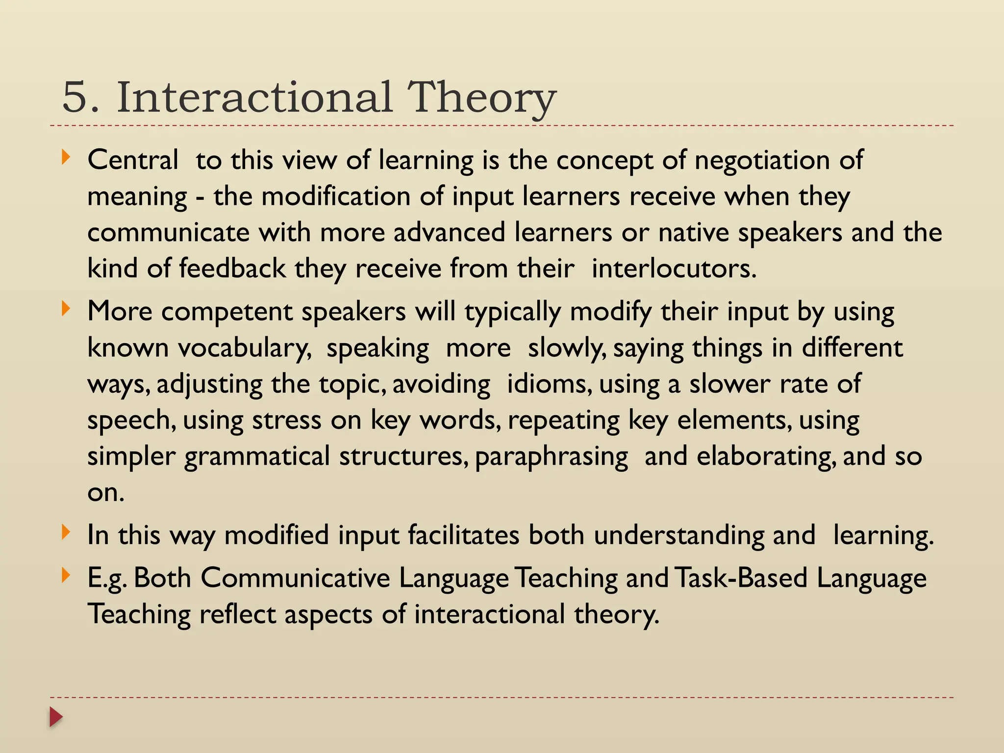 5. Interactional Theory
 Central to this view of learning is the concept of negotiation of
meaning - the modification of input learners receive when they
communicate with more advanced learners or native speakers and the
kind of feedback they receive from their interlocutors.
 More competent speakers will typically modify their input by using
known vocabulary, speaking more slowly, saying things in different
ways, adjusting the topic, avoiding idioms, using a slower rate of
speech, using stress on key words, repeating key elements, using
simpler grammatical structures, paraphrasing and elaborating, and so
on.
 In this way modified input facilitates both understanding and learning.
 E.g. Both Communicative Language Teaching and Task-Based Language
Teaching reflect aspects of interactional theory.
 