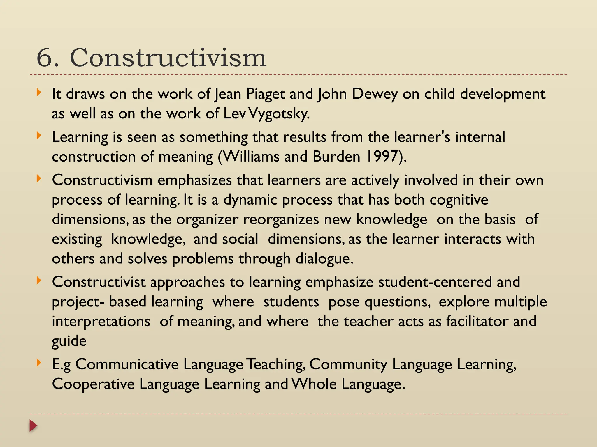 6. Constructivism
 It draws on the work of Jean Piaget and John Dewey on child development
as well as on the work of LevVygotsky.
 Learning is seen as something that results from the learner's internal
construction of meaning (Williams and Burden 1997).
 Constructivism emphasizes that learners are actively involved in their own
process of learning. It is a dynamic process that has both cognitive
dimensions, as the organizer reorganizes new knowledge on the basis of
existing knowledge, and social dimensions, as the learner interacts with
others and solves problems through dialogue.
 Constructivist approaches to learning emphasize student-centered and
project- based learning where students pose questions, explore multiple
interpretations of meaning, and where the teacher acts as facilitator and
guide
 E.g Communicative Language Teaching, Community Language Learning,
Cooperative Language Learning and Whole Language.
 