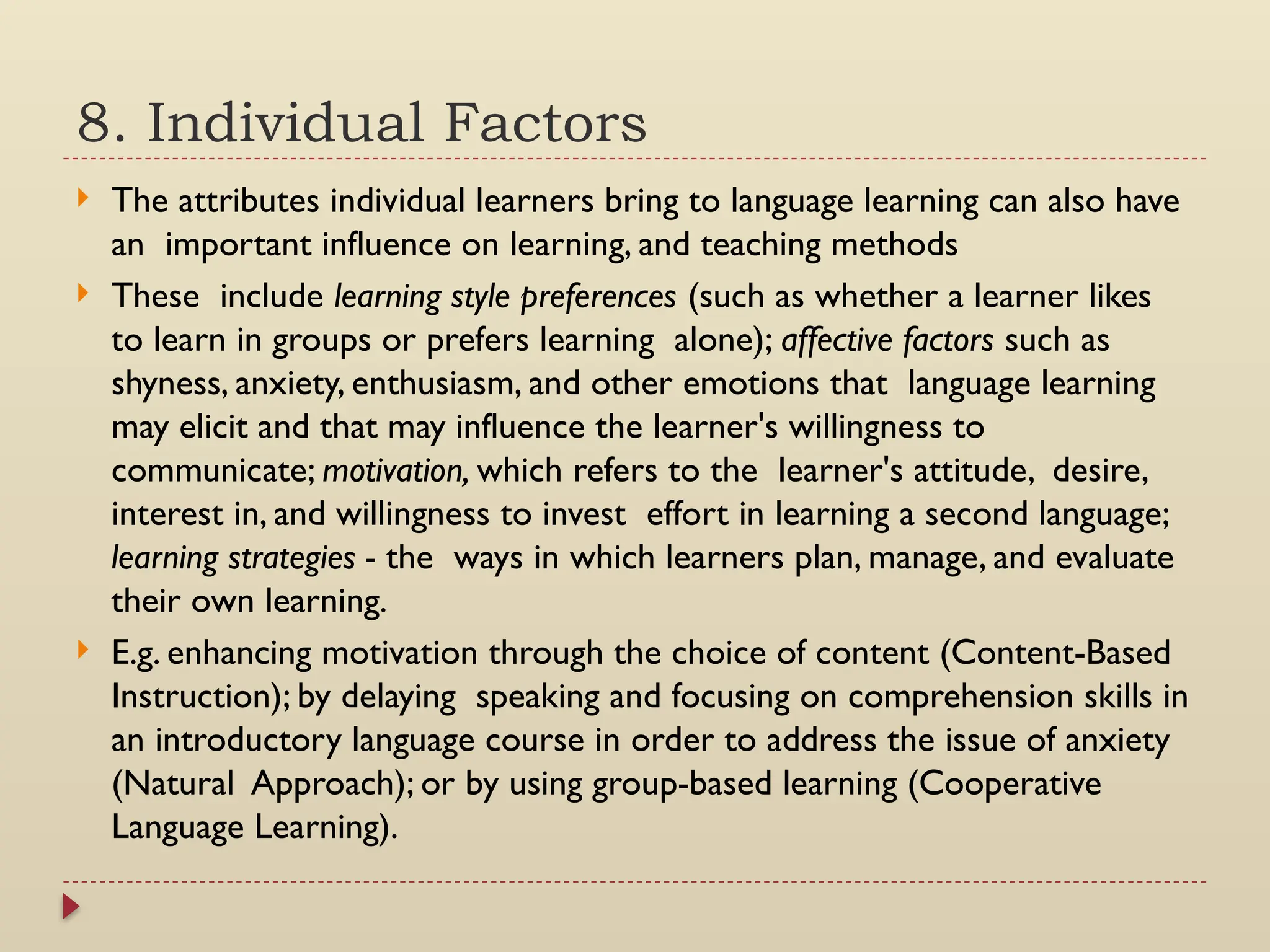 8. Individual Factors
 The attributes individual learners bring to language learning can also have
an important influence on learning, and teaching methods
 These include learning style preferences (such as whether a learner likes
to learn in groups or prefers learning alone); affective factors such as
shyness, anxiety, enthusiasm, and other emotions that language learning
may elicit and that may influence the learner's willingness to
communicate; motivation, which refers to the learner's attitude, desire,
interest in, and willingness to invest effort in learning a second language;
learning strategies - the ways in which learners plan, manage, and evaluate
their own learning.
 E.g. enhancing motivation through the choice of content (Content-Based
Instruction); by delaying speaking and focusing on comprehension skills in
an introductory language course in order to address the issue of anxiety
(Natural Approach); or by using group-based learning (Cooperative
Language Learning).
 