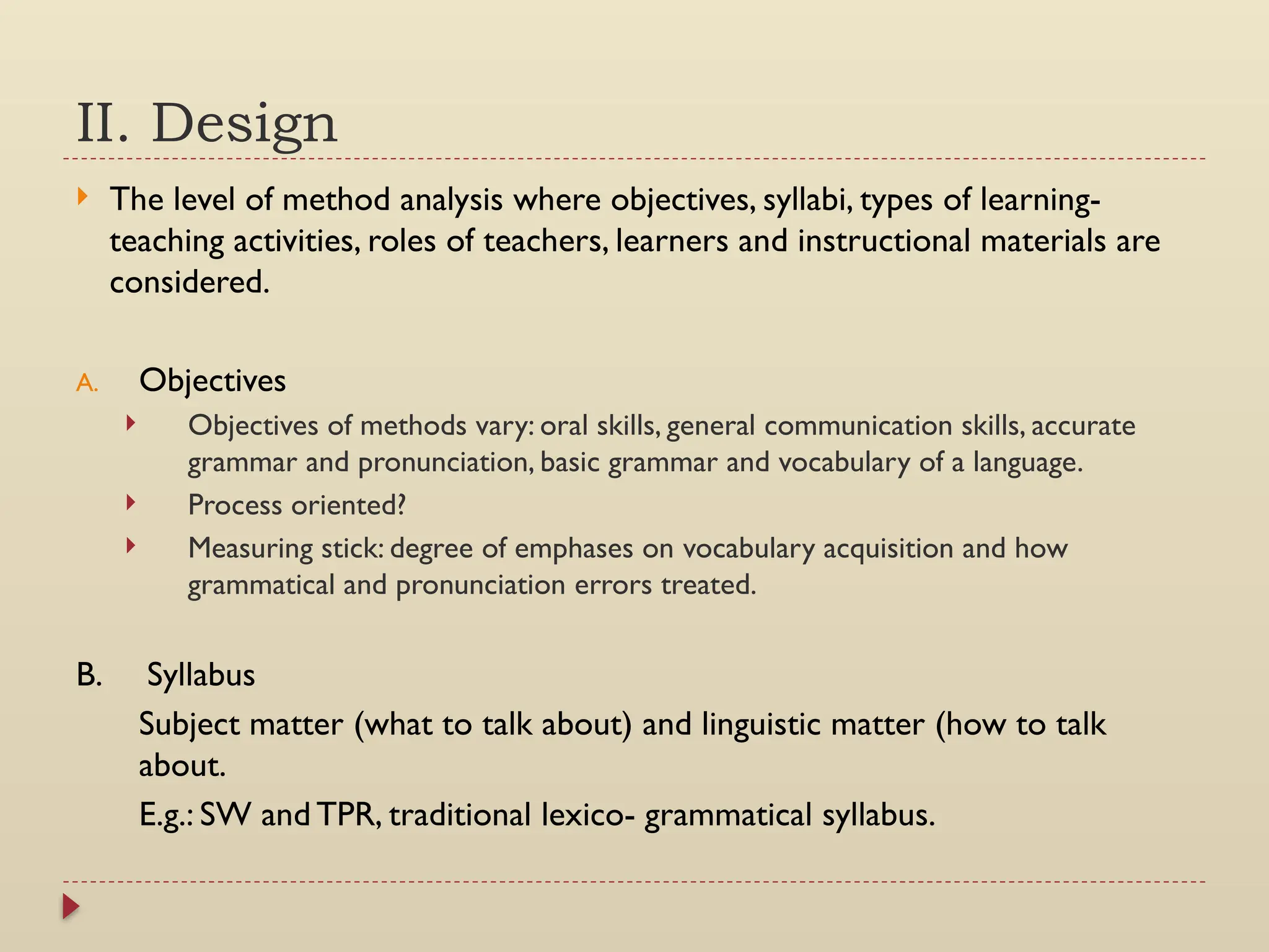 II. Design
 The level of method analysis where objectives, syllabi, types of learning-
teaching activities, roles of teachers, learners and instructional materials are
considered.
A. Objectives
 Objectives of methods vary: oral skills, general communication skills, accurate
grammar and pronunciation, basic grammar and vocabulary of a language.
 Process oriented?
 Measuring stick: degree of emphases on vocabulary acquisition and how
grammatical and pronunciation errors treated.
B. Syllabus
Subject matter (what to talk about) and linguistic matter (how to talk
about.
E.g.: SW and TPR, traditional lexico- grammatical syllabus.
 