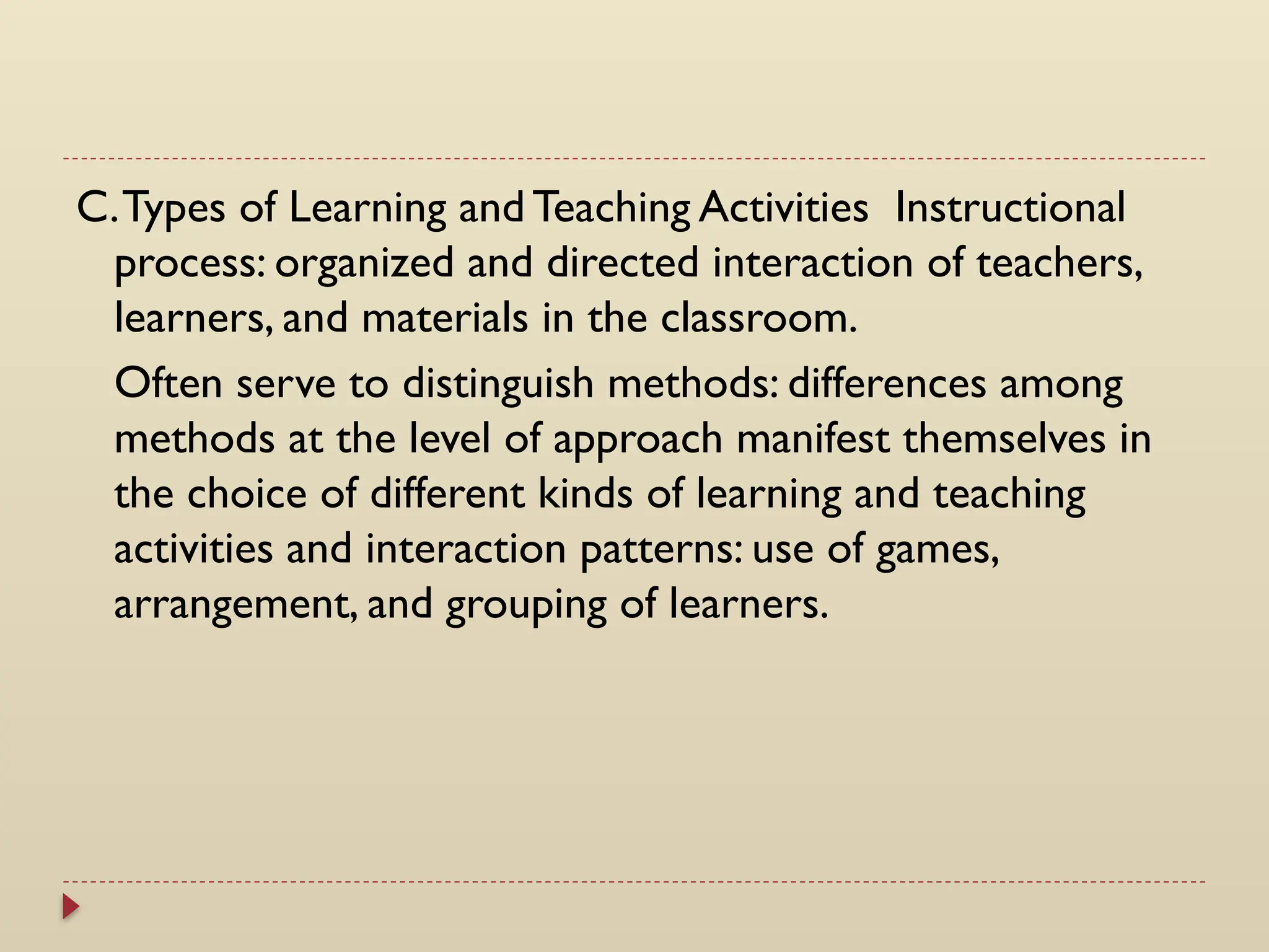 C.Types of Learning and Teaching Activities Instructional
process: organized and directed interaction of teachers,
learners, and materials in the classroom.
Often serve to distinguish methods: differences among
methods at the level of approach manifest themselves in
the choice of different kinds of learning and teaching
activities and interaction patterns: use of games,
arrangement, and grouping of learners.
 