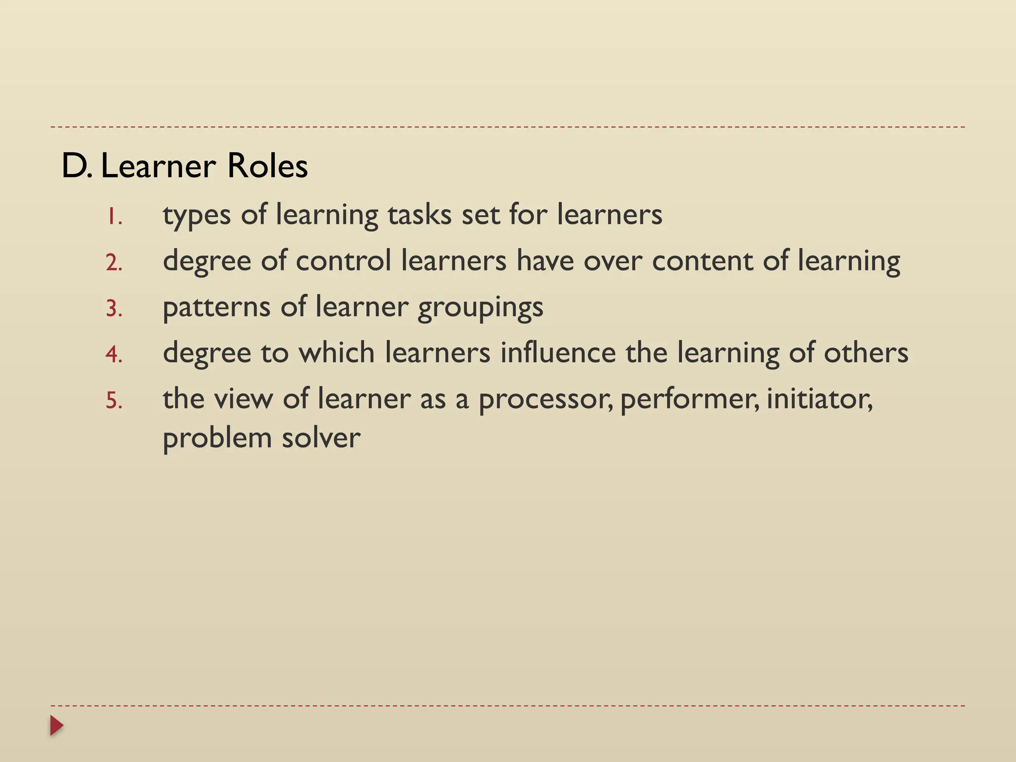 D. Learner Roles
1. types of learning tasks set for learners
2. degree of control learners have over content of learning
3. patterns of learner groupings
4. degree to which learners influence the learning of others
5. the view of learner as a processor, performer, initiator,
problem solver
 