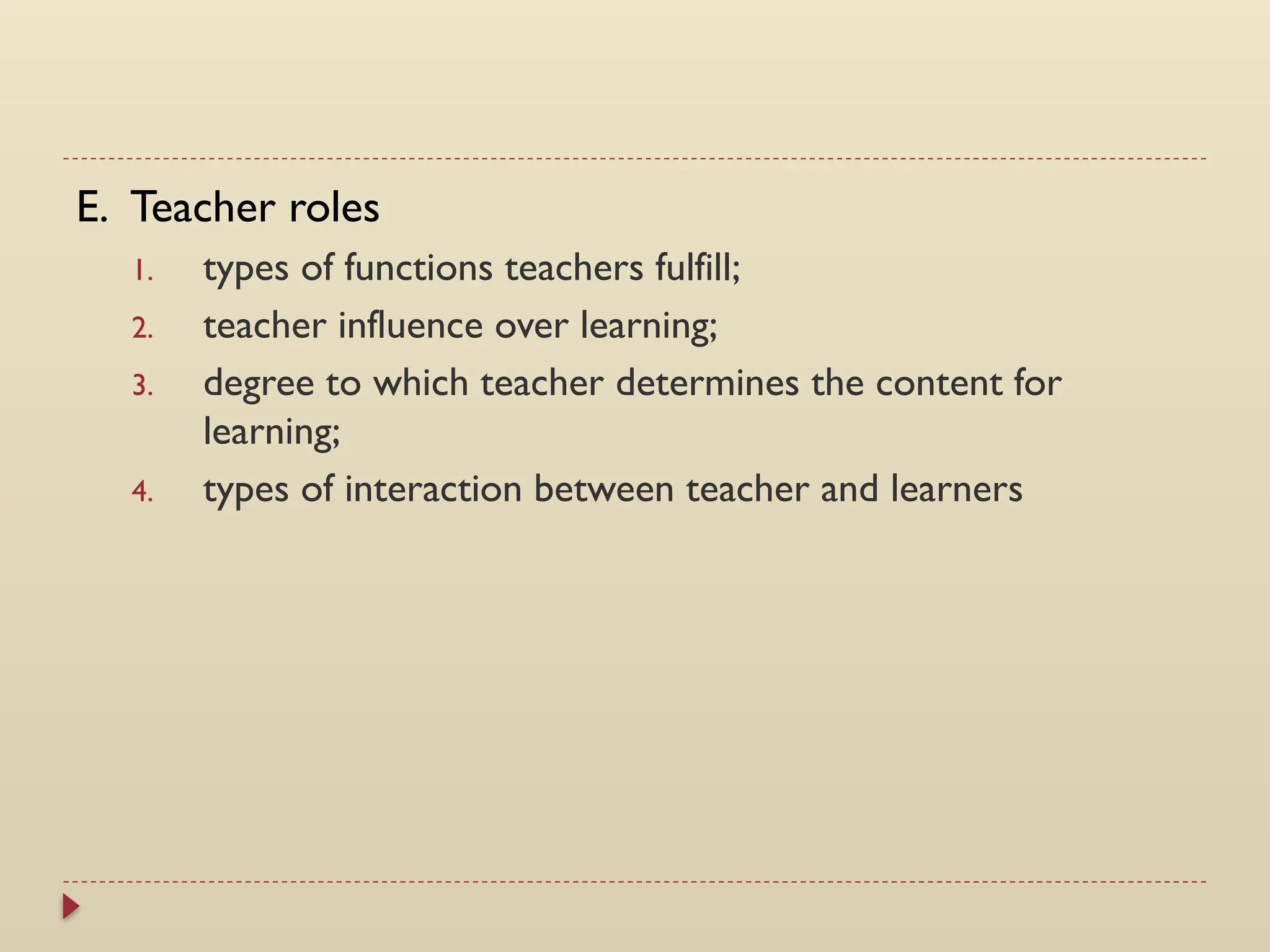 E. Teacher roles
1. types of functions teachers fulfill;
2. teacher influence over learning;
3. degree to which teacher determines the content for
learning;
4. types of interaction between teacher and learners
 