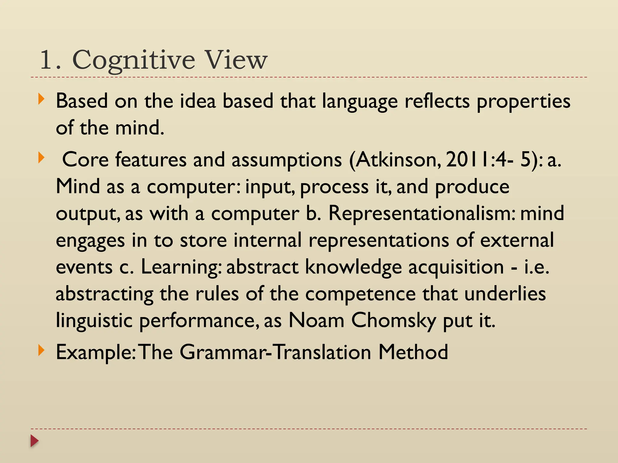 1. Cognitive View
 Based on the idea based that language reflects properties
of the mind.
 Core features and assumptions (Atkinson, 2011:4- 5): a.
Mind as a computer: input, process it, and produce
output, as with a computer b. Representationalism: mind
engages in to store internal representations of external
events c. Learning: abstract knowledge acquisition - i.e.
abstracting the rules of the competence that underlies
linguistic performance, as Noam Chomsky put it.
 Example:The Grammar-Translation Method
 