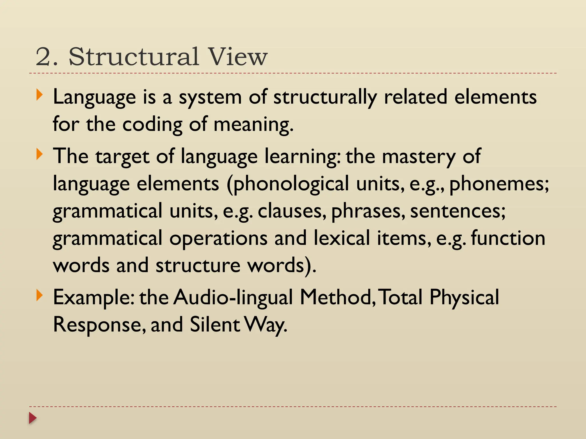 2. Structural View
 Language is a system of structurally related elements
for the coding of meaning.
 The target of language learning: the mastery of
language elements (phonological units, e.g., phonemes;
grammatical units, e.g. clauses, phrases, sentences;
grammatical operations and lexical items, e.g. function
words and structure words).
 Example: the Audio-lingual Method,Total Physical
Response, and Silent Way.
 