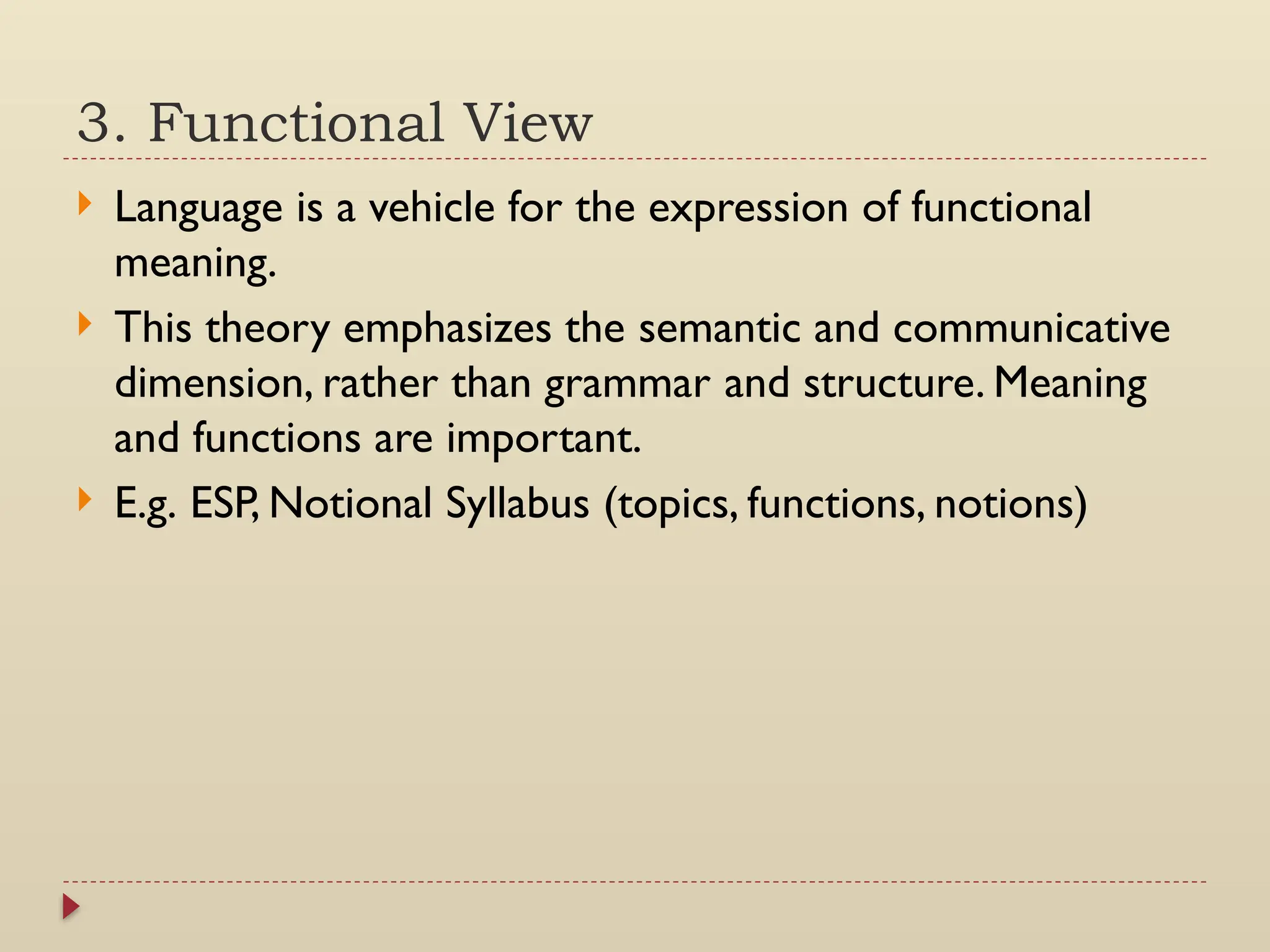 3. Functional View
 Language is a vehicle for the expression of functional
meaning.
 This theory emphasizes the semantic and communicative
dimension, rather than grammar and structure. Meaning
and functions are important.
 E.g. ESP, Notional Syllabus (topics, functions, notions)
 