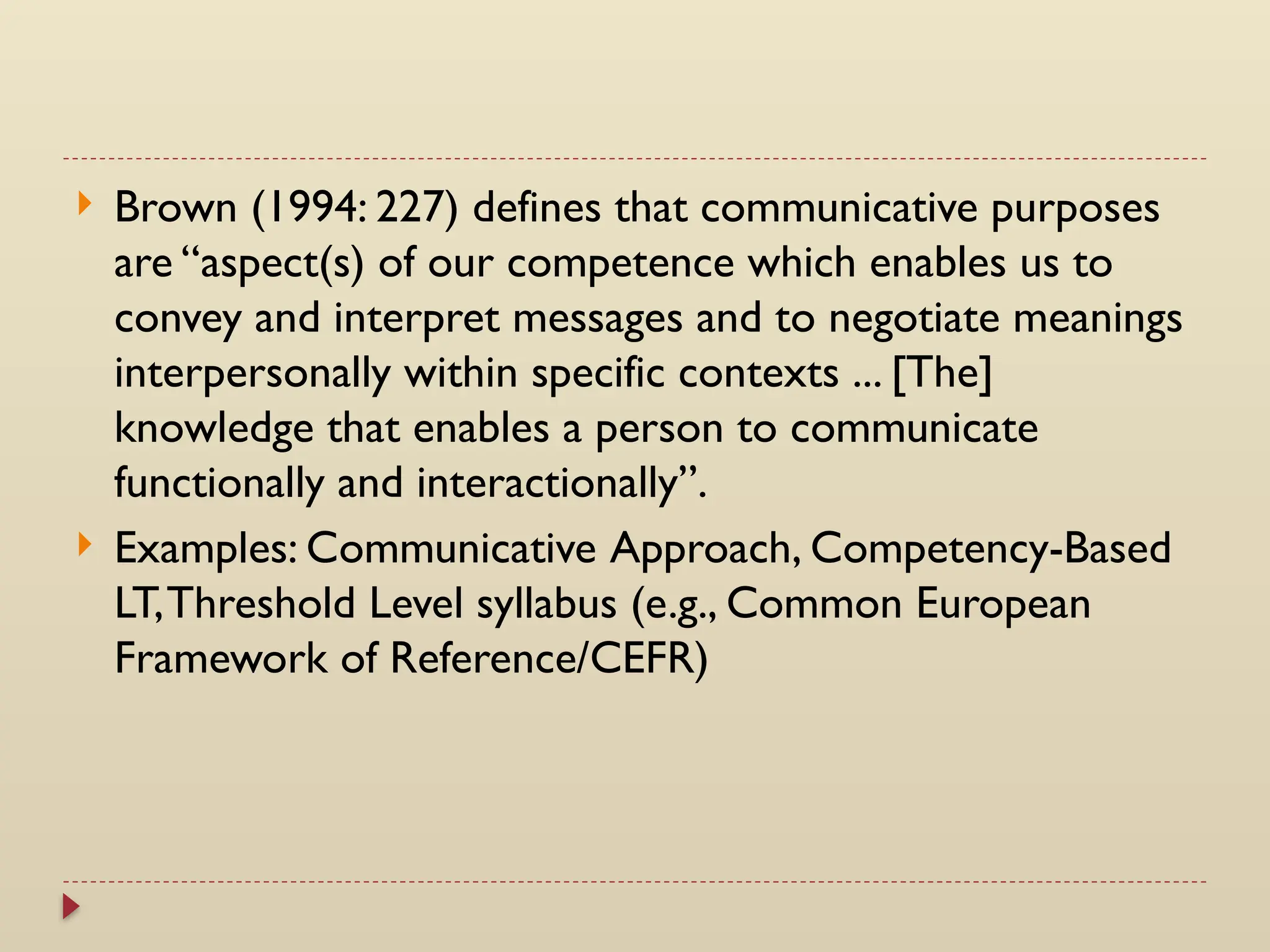  Brown (1994: 227) defines that communicative purposes
are “aspect(s) of our competence which enables us to
convey and interpret messages and to negotiate meanings
interpersonally within specific contexts ... [The]
knowledge that enables a person to communicate
functionally and interactionally”.
 Examples: Communicative Approach, Competency-Based
LT,Threshold Level syllabus (e.g., Common European
Framework of Reference/CEFR)
 