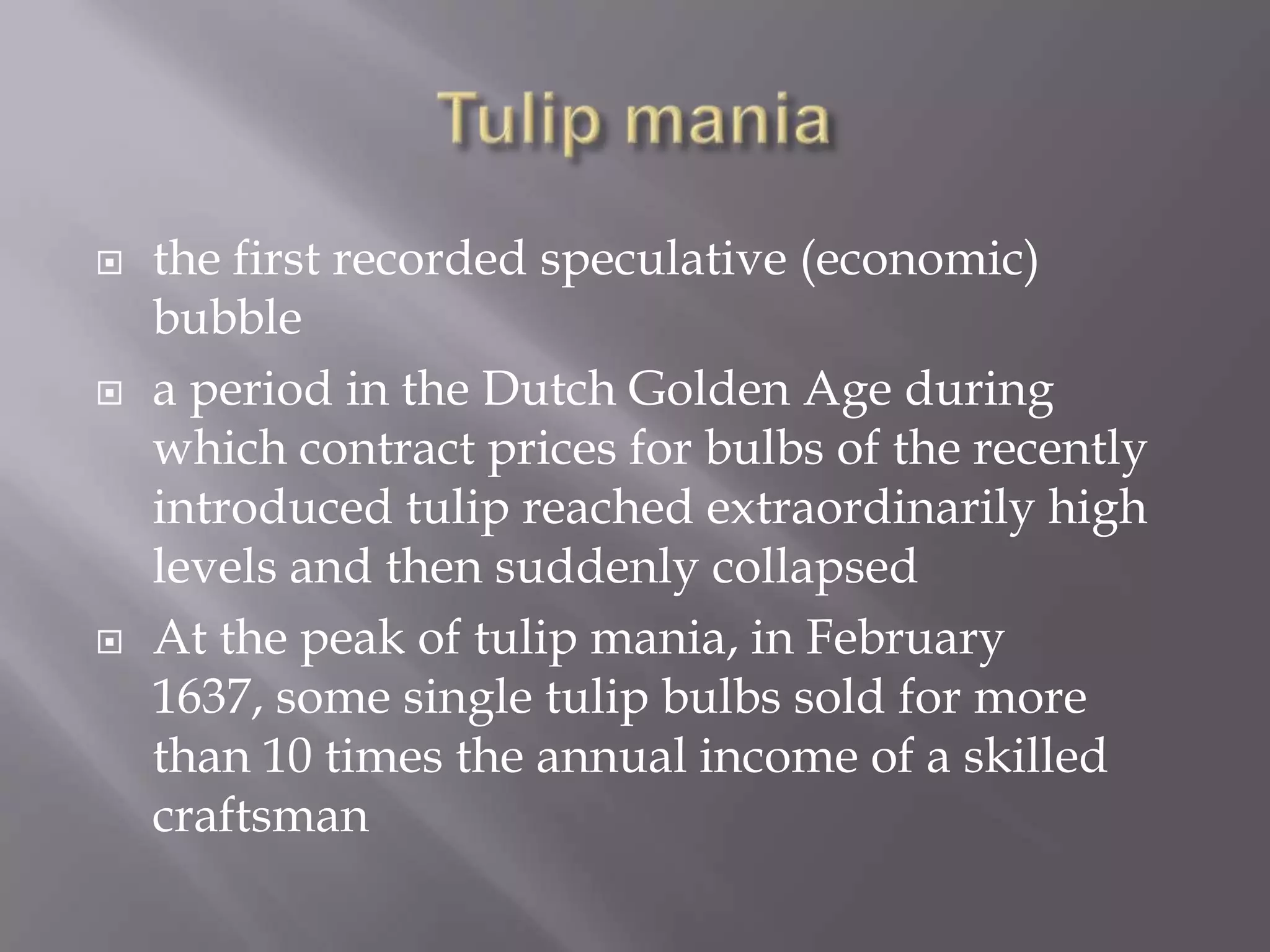    the first recorded speculative (economic)
    bubble
   a period in the Dutch Golden Age during
    which contract prices for bulbs of the recently
    introduced tulip reached extraordinarily high
    levels and then suddenly collapsed
   At the peak of tulip mania, in February
    1637, some single tulip bulbs sold for more
    than 10 times the annual income of a skilled
    craftsman
 
