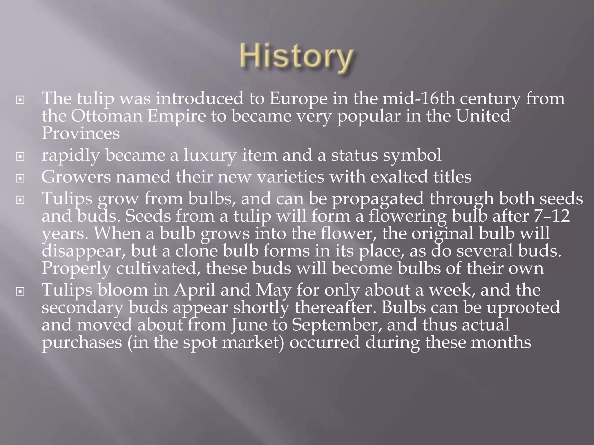    The tulip was introduced to Europe in the mid-16th century from
    the Ottoman Empire to became very popular in the United
    Provinces
   rapidly became a luxury item and a status symbol
   Growers named their new varieties with exalted titles
   Tulips grow from bulbs, and can be propagated through both seeds
    and buds. Seeds from a tulip will form a flowering bulb after 7–12
    years. When a bulb grows into the flower, the original bulb will
    disappear, but a clone bulb forms in its place, as do several buds.
    Properly cultivated, these buds will become bulbs of their own
   Tulips bloom in April and May for only about a week, and the
    secondary buds appear shortly thereafter. Bulbs can be uprooted
    and moved about from June to September, and thus actual
    purchases (in the spot market) occurred during these months
 