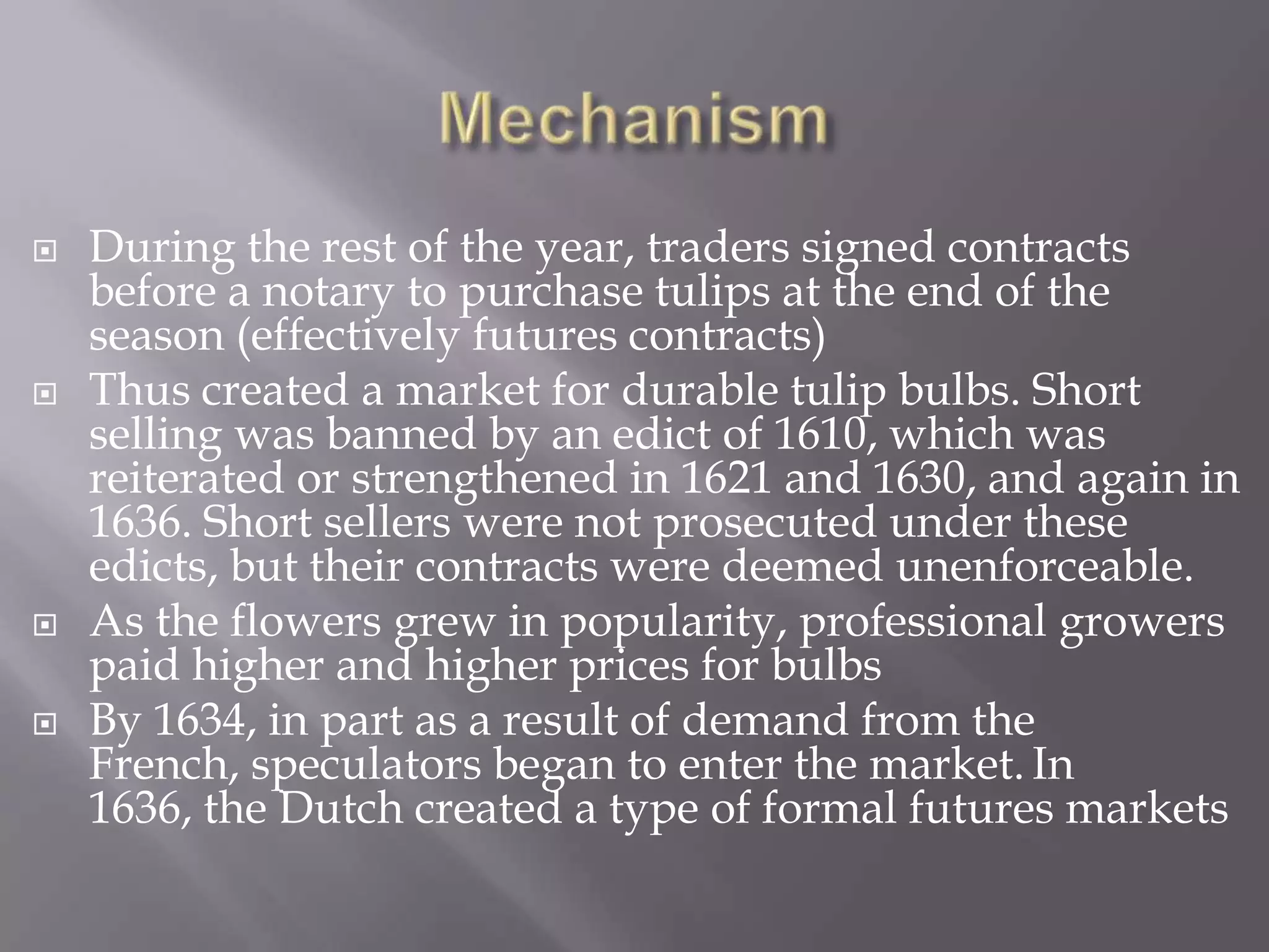    During the rest of the year, traders signed contracts
    before a notary to purchase tulips at the end of the
    season (effectively futures contracts)
   Thus created a market for durable tulip bulbs. Short
    selling was banned by an edict of 1610, which was
    reiterated or strengthened in 1621 and 1630, and again in
    1636. Short sellers were not prosecuted under these
    edicts, but their contracts were deemed unenforceable.
   As the flowers grew in popularity, professional growers
    paid higher and higher prices for bulbs
   By 1634, in part as a result of demand from the
    French, speculators began to enter the market. In
    1636, the Dutch created a type of formal futures markets
 