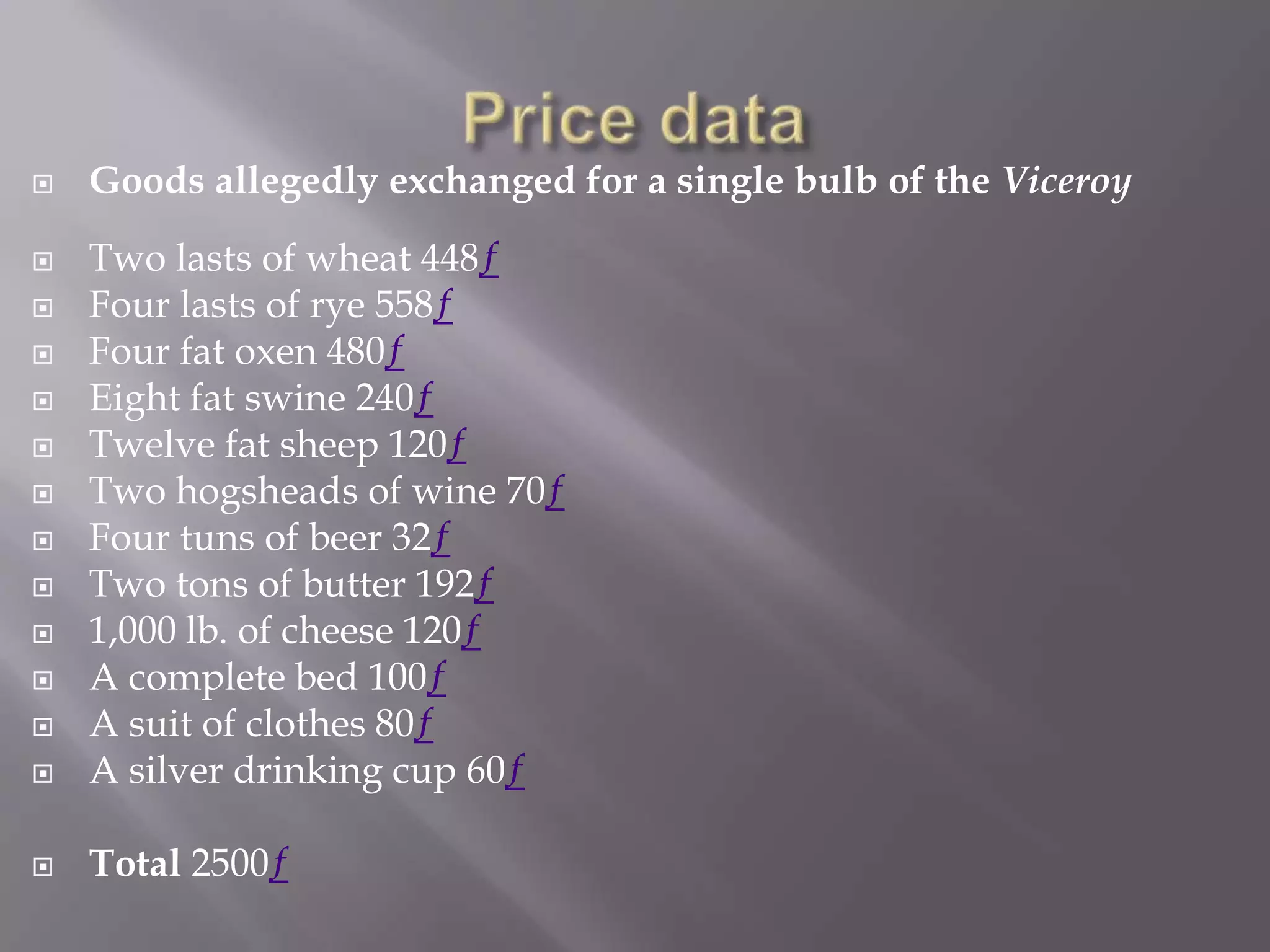    Goods allegedly exchanged for a single bulb of the Viceroy

   Two lasts of wheat 448ƒ
   Four lasts of rye 558ƒ
   Four fat oxen 480ƒ
   Eight fat swine 240ƒ
   Twelve fat sheep 120ƒ
   Two hogsheads of wine 70ƒ
   Four tuns of beer 32ƒ
   Two tons of butter 192ƒ
   1,000 lb. of cheese 120ƒ
   A complete bed 100ƒ
   A suit of clothes 80ƒ
   A silver drinking cup 60ƒ

   Total 2500ƒ
 
