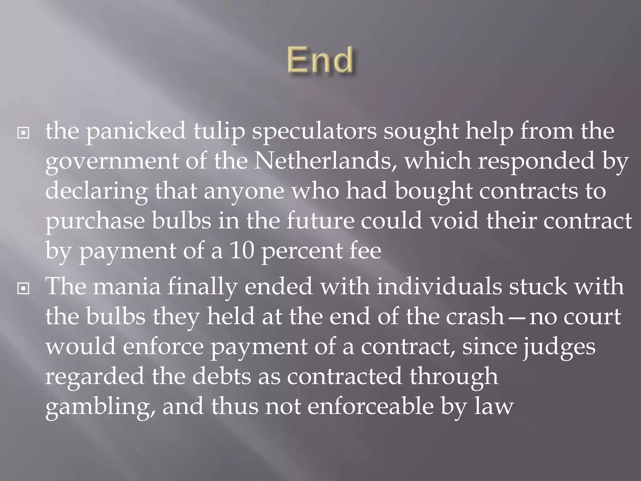   the panicked tulip speculators sought help from the
    government of the Netherlands, which responded by
    declaring that anyone who had bought contracts to
    purchase bulbs in the future could void their contract
    by payment of a 10 percent fee
   The mania finally ended with individuals stuck with
    the bulbs they held at the end of the crash—no court
    would enforce payment of a contract, since judges
    regarded the debts as contracted through
    gambling, and thus not enforceable by law
 