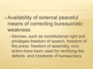 Availability of external peaceful
means of correcting bureaucratic
weakness
Devices, such as constitutional right and
privileges-freedom of speech, freedom of
the press, freedom of assembly, civic
action-have been used for rectifying the
defects and misdeeds of bureaucracy.
 