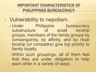 IMPORTANT CHARACTERISTICS OF
PHILIPPINES BUREAUCRACY
1. Vulnerability to nepotism.
Under Philippine bureaucracy
substructure of small kinship
groups, members of the family groups by
consanguinity, by affinity, and by ritual
kinship (or compadre) give top priority to
family loyalty.
Within such groupings, all of them feel
that they are under obligation to help
each other in a variety of ways.
 