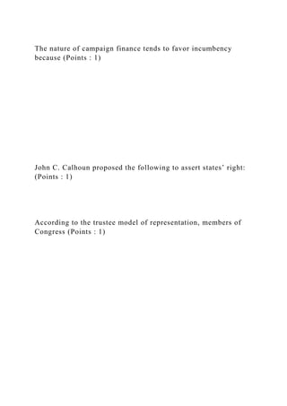 The nature of campaign finance tends to favor incumbency
because (Points : 1)
John C. Calhoun proposed the following to assert states’ right:
(Points : 1)
According to the trustee model of representation, members of
Congress (Points : 1)
 