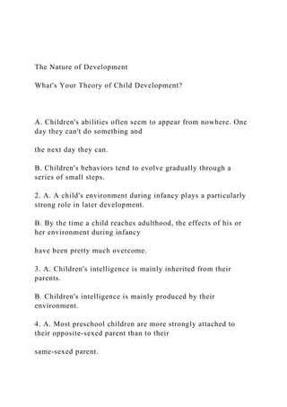 The Nature of Development
What's Your Theory of Child Development?
A. Children's abilities often seem to appear from nowhere. One
day they can't do something and
the next day they can.
B. Children's behaviors tend to evolve gradually through a
series of small steps.
2. A. A child's environment during infancy plays a particularly
strong role in later development.
B. By the time a child reaches adulthood, the effects of his or
her environment during infancy
have been pretty much overcome.
3. A. Children's intelligence is mainly inherited from their
parents.
B. Children's intelligence is mainly produced by their
environment.
4. A. Most preschool children are more strongly attached to
their opposite-sexed parent than to their
same-sexed parent.
 