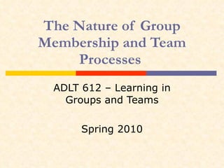 The Nature of Group Membership and Team Processes  ADLT 612 – Learning in Groups and Teams Spring 2010 