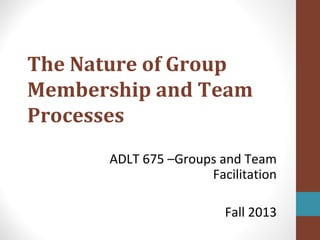 The Nature of Group
Membership and Team
Processes
ADLT 675 –Groups and Team
Facilitation
Fall 2013
 