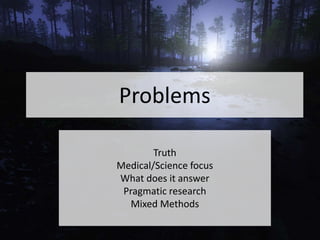 Problems
Truth
Medical/Science focus
What does it answer
Pragmatic research
Mixed Methods