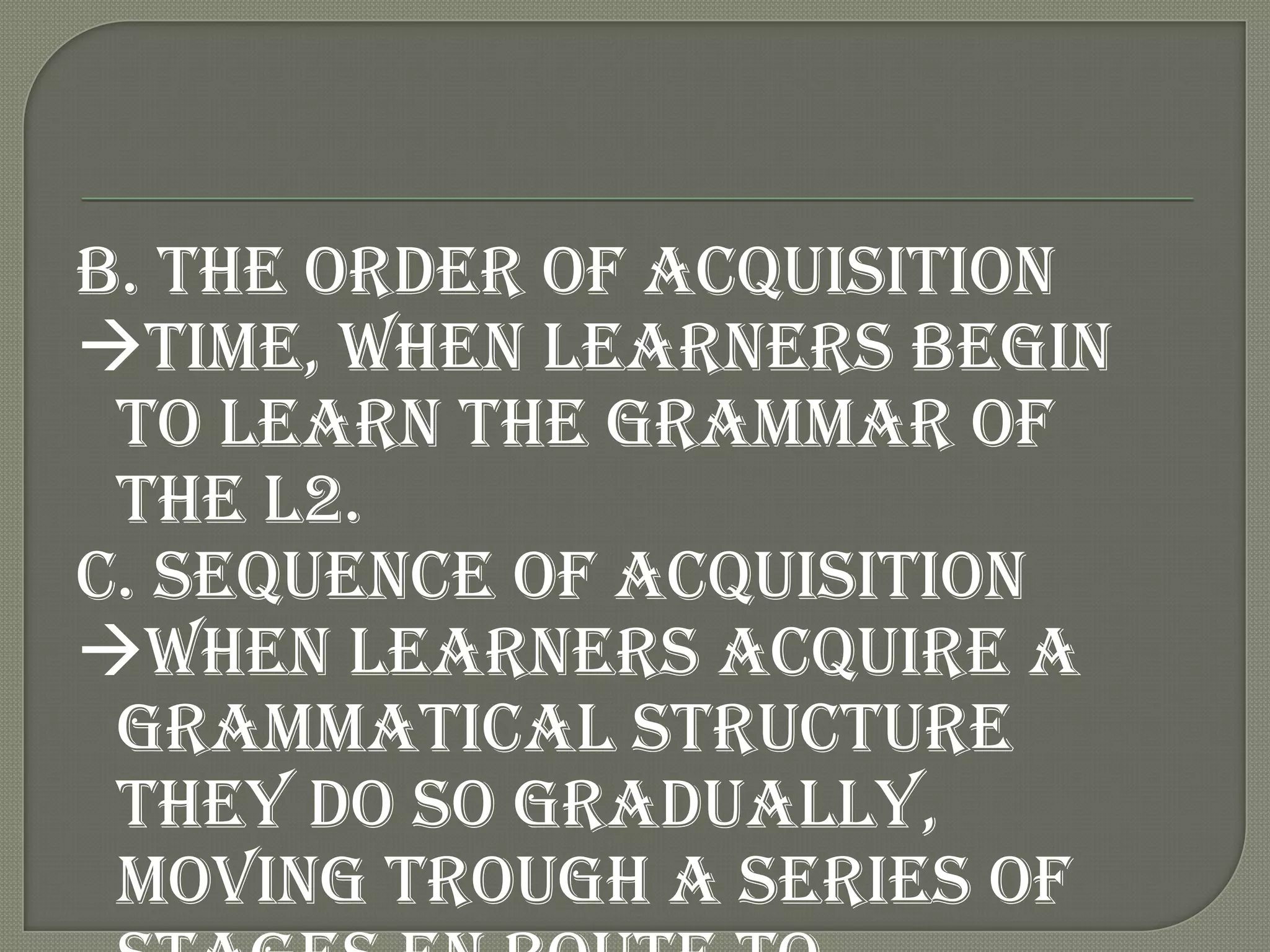 B. The order of acquisition
time, when learners begin
 to learn the grammar of
 the L2.
C. Sequence of acquisition
when learners acquire a
 grammatical structure
 they do so gradually,
 moving trough a series of
 