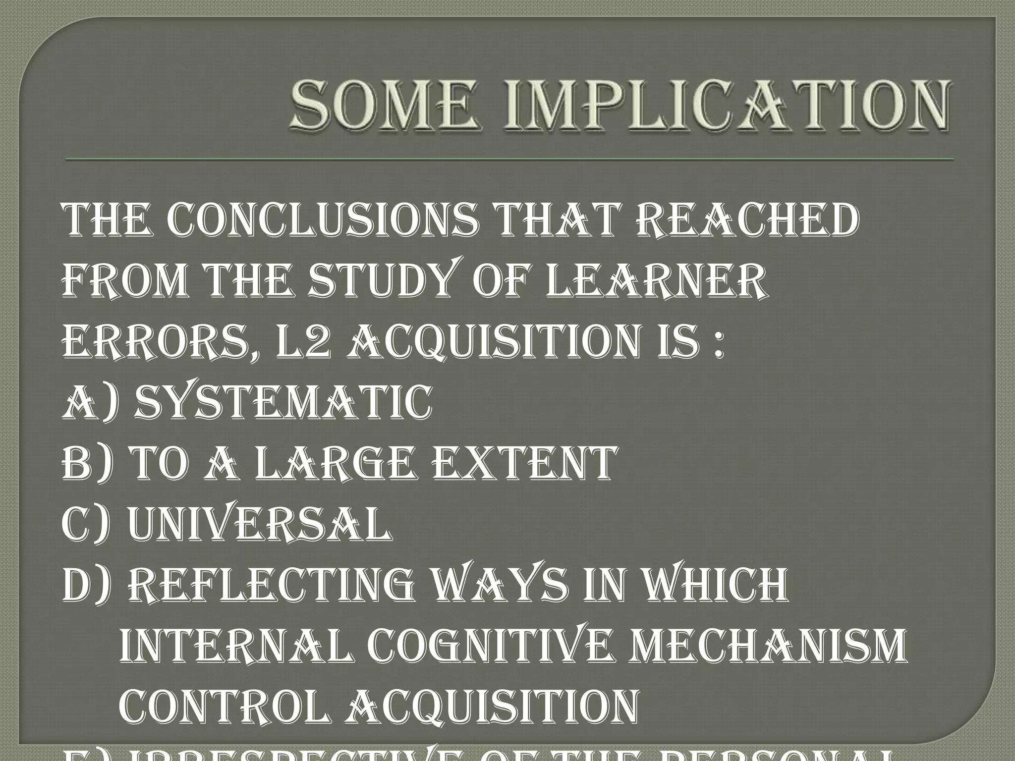 The conclusions that reached
from the study of learner
errors, L2 acquisition is :
a) Systematic
b) To a large extent
c) Universal
d) Reflecting ways in which
  internal cognitive mechanism
  control acquisition
 