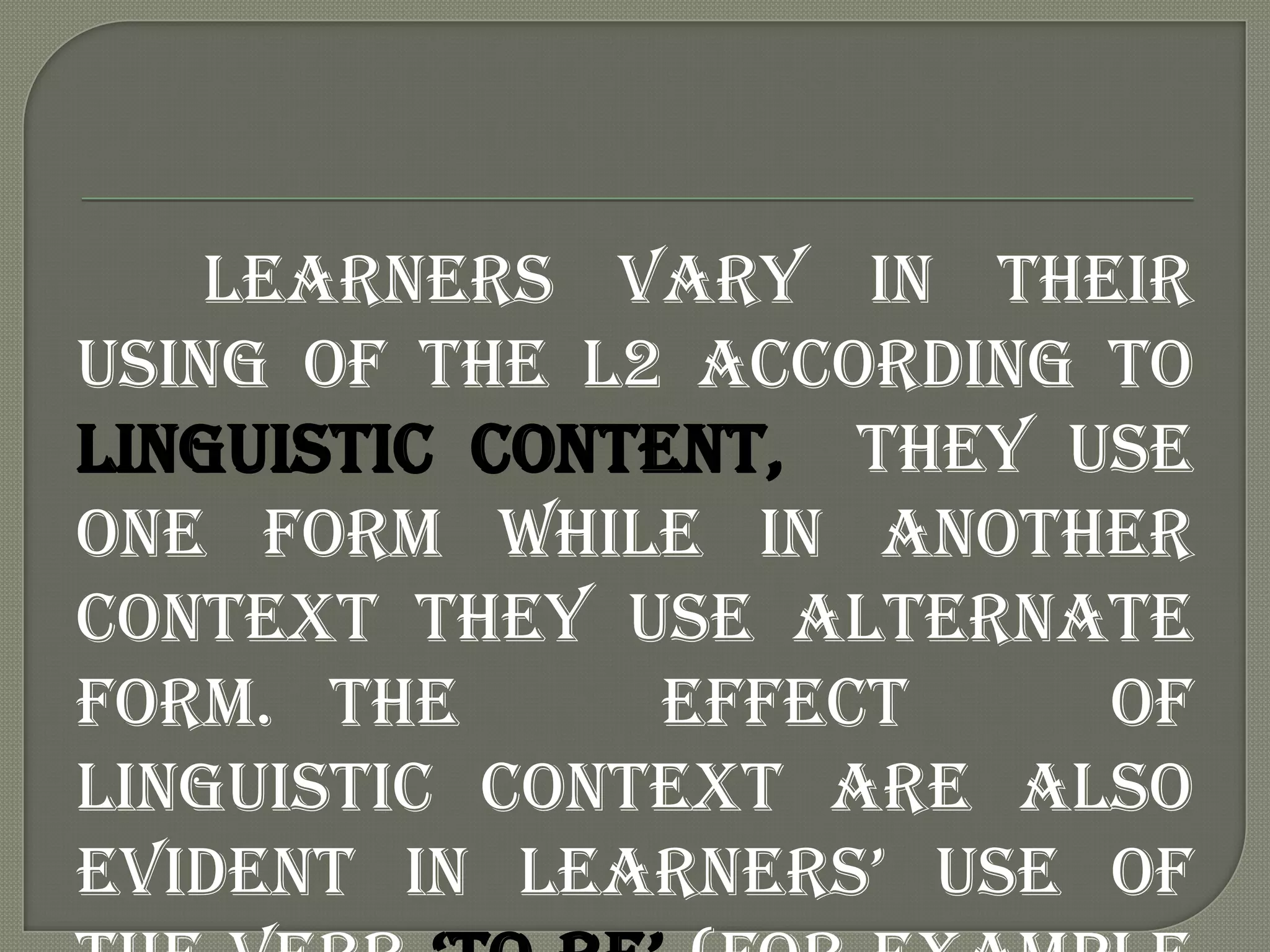 Learners vary in their
using of the L2 according to
linguistic content, they use
one form while in another
context they use alternate
form. The       effect    of
linguistic context are also
evident in learners‟ use of
 